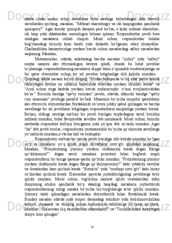 ikkita   (yoki   undan   ortiq)   savollarni   bitta   savolga   birlashtirgan   ikki   barrelli
savollardan qoching, masalan, “Mehnat  sharoitingiz va ish haqingizdan qanchalik
qoniqasiz?” Agar  kimdir qoniqish darajasi  past  bo lsa, u kishi  mehnat  sharoitlari,ʻ
ish   haqi   yoki   ikkalasidan   noroziligini   bilmay   qolasiz.   Respondentlar   javob   bera
oladigan   narsalarni   ishlab   chiqish.   Misol   uchun,   respondentlar   bolalar
bog'chasidagi   birinchi   kuni   baxtli   yoki   shikastli   bo lganini   eslay   olmaydilar.	
ʻ
Chalkashlikni  kamaytirishga yordam berish uchun narsalardagi salbiy narsalardan
saqlaning. Masalan,
Mutaxassislar,   odatda,   anketadagi   barcha   narsalar   "ijobiy"   yoki   "salbiy"
nuqtai   nazarni   aks   ettirmasligini   tavsiya   qiladi,   chunki   bu   holat   javoblar
to plamiga, respondentlarning narsalarni diqqat bilan o qimaslik tendentsiyasiga va	
ʻ ʻ
bir   qator   elementlar   uchun   bir   xil   javobni   belgilashga   olib   kelishi   mumkin.   .
Quyidagi ikkita narsani ko rib chiqing: "Uydan tashqarida to liq yoki yarim kunlik	
ʻ ʻ
ishlaydigan   ayollar   uy   ishlarini   bajarishda   erlaridan   yordam   olishlari   kerak"   va
"Ayol   uchun   eriga   kasbda   yordam   berish   muhimroqdir.   o zini   rivojlantirishdan	
ʻ
ko ra."   Birinchi   bandga   "qat'iy   roziman"   javobi,   odatda,   ikkinchi   bandga   "qat'iy	
ʻ
rozi   emasman"   javobiga   parallel   bo ladi.   Muammo   bo yicha   muqobil   qarashlarni	
ʻ ʻ
aks ettiruvchi elementlardan foydalanish so rovni jiddiy qabul qilmagan va barcha	
ʻ
savollarga bir xil javoblarni belgilagan respondentlarni aniqlashga yordam beradi.
Ba'zan,   oldingi   savolga   ma'lum   bir   javob   berilgan   taqdirdagina   savol   berishni
xohlash mumkin; bular favqulodda savollar deb nomlanadi. Misol uchun, birinchi
navbatda   respondent   kollejni   bitirganmi   yoki   yo qmi   deb   so rashi   mumkin.   Agar	
ʻ ʻ
"ha" deb javob berilsa, respondentni mutaxassislik bo yicha qo shimcha savollarga	
ʻ ʻ
yo naltirish mumkin,o rtacha ball va boshqalar.	
ʻ ʻ
Respondentni ma'lum bir tarzda javob berishga olib kelishi mumkin bo lgan	
ʻ
so z   va   iboralarni   yo q   qilish   orqali   ob'ektlarni   noto g'ri   qilishdan   saqlaning.	
ʻ ʻ ʻ
Masalan,   “Prezidentning   ijtimoiy   yordam   cheklanishi   kerak   degan   fikriga
qo shilasizmi?”   degan   savol.   masalani   prezident   bilan   bog'lash   orqali
ʻ
respondentlarni bir-biriga qarama-qarshi qo yishi mumkin. “Prezidentning ijtimoiy	
ʻ
yordam   cheklanishi   kerak   degan   fikrga   qo shilmaysizmi?”   kabi   yetakchi   savollar
ʻ
va iboralardan ham qochish kerak. "Bema'ni" yoki "mutlaqo noto g'ri" kabi hissiy	
ʻ
so zlardan   qochish   kerak.   Elementlar   qayerda   joylashtirilganligi   javoblarga   ta'sir	
ʻ
qilishi   mumkin.   Misol   uchun,   tug'ilishni   nazorat   qilish   vositalaridan   oldin
dunyoning   aholisi   qanchalik   ko p   ekanligi   haqidagi   narsalarni   joylashtirish	
ʻ
respondentlarning   oxirgi   masala   bo yicha   his-tuyg'ulariga   ta'sir   qilishi   mumkin.	
ʻ
Ijtimoiy   talab   qilinadigan   narsalardan   ehtiyotkorlik   bilan   foydalanish   kerak.
Bunday   narsalar   odatda   juda   yuqori   darajadagi   kelishuv   yoki   kelishmovchilikni
keltirib   chiqaradi   va   shuning   uchun   tushuntirish   tahlillariga   oz   hissa   qo shadi.	
ʻ
Misollar: "Siz asosan iliq va mehribon odammisiz?" va "Tinchlik hukm surayotgan
dunyo orzu qilingan".
31