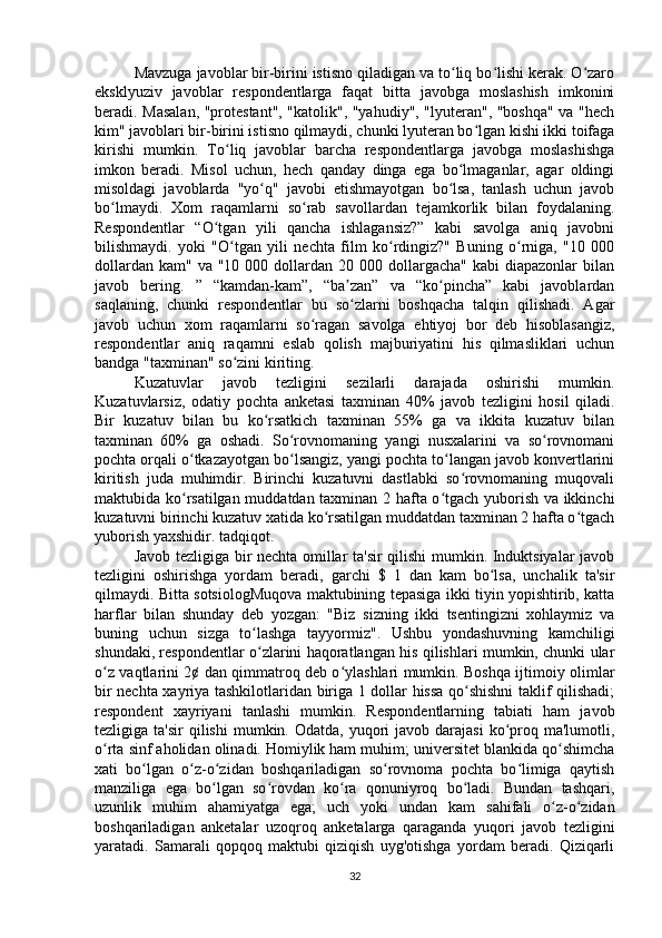 Mavzuga javoblar bir-birini istisno qiladigan va to liq bo lishi kerak. O zaroʻ ʻ ʻ
eksklyuziv   javoblar   respondentlarga   faqat   bitta   javobga   moslashish   imkonini
beradi. Masalan, "protestant", "katolik", "yahudiy", "lyuteran", "boshqa" va "hech
kim" javoblari bir-birini istisno qilmaydi, chunki lyuteran bo lgan kishi ikki toifaga	
ʻ
kirishi   mumkin.   To liq   javoblar   barcha   respondentlarga   javobga   moslashishga	
ʻ
imkon   beradi.   Misol   uchun,   hech   qanday   dinga   ega   bo lmaganlar,   agar   oldingi	
ʻ
misoldagi   javoblarda   "yo q"   javobi   etishmayotgan   bo lsa,   tanlash   uchun   javob	
ʻ ʻ
bo lmaydi.   Xom   raqamlarni   so rab   savollardan   tejamkorlik   bilan   foydalaning.	
ʻ ʻ
Respondentlar   “O tgan   yili   qancha   ishlagansiz?”   kabi   savolga   aniq   javobni	
ʻ
bilishmaydi.   yoki   "O tgan   yili   nechta   film   ko rdingiz?"   Buning   o rniga,   "10   000	
ʻ ʻ ʻ
dollardan  kam"  va "10  000  dollardan  20 000  dollargacha"   kabi  diapazonlar   bilan
javob   bering.   ”   “kamdan-kam”,   “ba zan”   va   “ko pincha”   kabi   javoblardan	
ʼ ʻ
saqlaning,   chunki   respondentlar   bu   so zlarni   boshqacha   talqin   qilishadi.   Agar
ʻ
javob   uchun   xom   raqamlarni   so ragan   savolga   ehtiyoj   bor   deb   hisoblasangiz,	
ʻ
respondentlar   aniq   raqamni   eslab   qolish   majburiyatini   his   qilmasliklari   uchun
bandga "taxminan" so zini kiriting.	
ʻ
Kuzatuvlar   javob   tezligini   sezilarli   darajada   oshirishi   mumkin.
Kuzatuvlarsiz,   odatiy   pochta   anketasi   taxminan   40%   javob   tezligini   hosil   qiladi.
Bir   kuzatuv   bilan   bu   ko rsatkich   taxminan   55%   ga   va   ikkita   kuzatuv   bilan	
ʻ
taxminan   60%   ga   oshadi.   So rovnomaning   yangi   nusxalarini   va   so rovnomani	
ʻ ʻ
pochta orqali o tkazayotgan bo lsangiz, yangi pochta to langan javob konvertlarini	
ʻ ʻ ʻ
kiritish   juda   muhimdir.   Birinchi   kuzatuvni   dastlabki   so rovnomaning   muqovali	
ʻ
maktubida ko rsatilgan muddatdan taxminan 2 hafta o tgach yuborish va ikkinchi	
ʻ ʻ
kuzatuvni birinchi kuzatuv xatida ko rsatilgan muddatdan taxminan 2 hafta o tgach	
ʻ ʻ
yuborish yaxshidir. tadqiqot.
Javob tezligiga bir nechta omillar ta'sir qilishi mumkin. Induktsiyalar javob
tezligini   oshirishga   yordam   beradi,   garchi   $   1   dan   kam   bo lsa,   unchalik   ta'sir	
ʻ
qilmaydi. Bitta sotsiologMuqova maktubining tepasiga ikki tiyin yopishtirib, katta
harflar   bilan   shunday   deb   yozgan:   "Biz   sizning   ikki   tsentingizni   xohlaymiz   va
buning   uchun   sizga   to lashga   tayyormiz".   Ushbu   yondashuvning   kamchiligi	
ʻ
shundaki, respondentlar o zlarini haqoratlangan his qilishlari mumkin, chunki ular
ʻ
o z vaqtlarini 2¢ dan qimmatroq deb o ylashlari mumkin. Boshqa ijtimoiy olimlar	
ʻ ʻ
bir nechta xayriya tashkilotlaridan biriga 1 dollar hissa qo shishni  taklif qilishadi;	
ʻ
respondent   xayriyani   tanlashi   mumkin.   Respondentlarning   tabiati   ham   javob
tezligiga ta'sir  qilishi   mumkin. Odatda,  yuqori  javob  darajasi   ko proq ma'lumotli,	
ʻ
o rta sinf aholidan olinadi. Homiylik ham muhim; universitet blankida qo shimcha	
ʻ ʻ
xati   bo lgan   o z-o zidan   boshqariladigan   so rovnoma   pochta   bo limiga   qaytish	
ʻ ʻ ʻ ʻ ʻ
manziliga   ega   bo lgan   so rovdan   ko ra   qonuniyroq   bo ladi.   Bundan   tashqari,	
ʻ ʻ ʻ ʻ
uzunlik   muhim   ahamiyatga   ega;   uch   yoki   undan   kam   sahifali   o z-o zidan	
ʻ ʻ
boshqariladigan   anketalar   uzoqroq   anketalarga   qaraganda   yuqori   javob   tezligini
yaratadi.   Samarali   qopqoq   maktubi   qiziqish   uyg'otishga   yordam   beradi.   Qiziqarli
32 