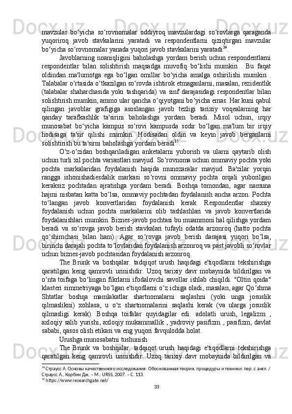 mavzular   bo yicha   so rovnomalar   oddiyroq   mavzulardagi   so rovlarga   qaragandaʻ ʻ ʻ
yuqoriroq   javob   stavkalarini   yaratadi   va   respondentlarni   qiziqtirgan   mavzular
bo yicha so rovnomalar yanada yuqori javob stavkalarini yaratadi	
ʻ ʻ 34
.
Javoblarning   noaniqligini   baholashga   yordam   berish   uchun   respondentlarni
respondentlar   bilan   solishtirish   maqsadga   muvofiq   bo lishi   mumkin   .   Bu   faqat	
ʻ
oldindan   ma'lumotga   ega   bo lgan   omillar   bo yicha   amalga   oshirilishi   mumkin   .	
ʻ ʻ
Talabalar o rtasida o tkazilgan so rovda ishtirok etmaganlarni, masalan, rezidentlik	
ʻ ʻ ʻ
(talabalar   shaharchasida   yoki   tashqarida)   va   sinf   darajasidagi   respondentlar   bilan
solishtirish mumkin, ammo ular qancha o qiyotgani bo yicha emas. Har kuni qabul	
ʻ ʻ
qilingan   javoblar   grafigiga   asoslangan   javob   tezligi   tarixiy   voqealarning   har
qanday   tarafkashlik   ta'sirini   baholashga   yordam   beradi.   Misol   uchun,   irqiy
munosabat   bo yicha   kampus   so rovi   kampusda   sodir   bo lgan   ma'lum   bir   irqiy	
ʻ ʻ ʻ
hodisaga   ta'sir   qilishi   mumkin.   Hodisadan   oldin   va   keyin   javob   berganlarni
solishtirish bu ta'sirni baholashga yordam beradi 35
.
O z-o zidan   boshqariladigan   anketalarni   yuborish   va   ularni   qaytarib   olish	
ʻ ʻ
uchun turli xil pochta variantlari mavjud. So rovnoma uchun ommaviy pochta yoki	
ʻ
pochta   markalaridan   foydalanish   haqida   munozaralar   mavjud.   Ba'zilar   yorqin
rangga   ishonishadiesdalik   markasi   so rovni   ommaviy   pochta   orqali   yuborilgan	
ʻ
keraksiz   pochtadan   ajratishga   yordam   beradi.   Boshqa   tomondan,   agar   namuna
hajmi nisbatan katta bo lsa, ommaviy pochtadan foydalanish ancha arzon. Pochta	
ʻ
to langan   javob   konvertlaridan   foydalanish   kerak.   Respondentlar   shaxsiy	
ʻ
foydalanish   uchun   pochta   markalarini   olib   tashlashlari   va   javob   konvertlarida
foydalanishlari mumkin. Biznes-javob pochtasi bu muammoni hal qilishga yordam
beradi   va   so rovga   javob   berish   stavkalari   tufayli   odatda   arzonroq   (hatto   pochta	
ʻ
qo shimchasi   bilan   ham).   Agar   so rovga   javob   berish   darajasi   yuqori   bo lsa,	
ʻ ʻ ʻ
birinchi darajali pochta to lovlaridan foydalanish arzonroq va past javobli so rovlar	
ʻ ʻ
uchun biznes-javob pochtasidan foydalanish arzonroq.
The   Brunk   va   boshqalar.   tadqiqot   urush   haqidagi   e'tiqodlarni   tekshirishga
qaratilgan   keng   qamrovli   urinishdir.   Uzoq   tarixiy   davr   mobaynida   bildirilgan   va
o nta toifaga bo lingan fikrlarni ifodalovchi savollar ishlab chiqildi. "Oltin qoida"	
ʻ ʻ
klasteri simmetriyaga bo lgan e'tiqodlarni o z ichiga oladi, masalan, agar Qo shma	
ʻ ʻ ʻ
Shtatlar   boshqa   mamlakatlar   shartnomalarni   saqlashni   (yoki   unga   josuslik
qilmaslikni)   xohlasa,   u   o z   shartnomalarini   saqlashi   kerak   (va   ularga   josuslik	
ʻ
qilmasligi   kerak).   Boshqa   toifalar   quyidagilar   edi:   adolatli   urush,   legalizm   ,
axloqiy salib yurishi, axloqiy mukammallik , yadroviy pasifizm , pasifizm, davlat
sababi, qasos olish etikasi va eng yuqori favqulodda holat.
Urushga munosabatni tushunish
The   Brunk   va   boshqalar.   tadqiqot   urush   haqidagi   e'tiqodlarni   tekshirishga
qaratilgan   keng   qamrovli   urinishdir.   Uzoq   tarixiy   davr   mobaynida   bildirilgan   va
34
 Страусс А. Основы качественного исследования: Обоснованная теория, процедуры и техники: пер. с англ. /
Страусс А., Корбин Дж. – М.: URSS, 2007. – C. 113.
35
 https://www.researchgate.net/
33 