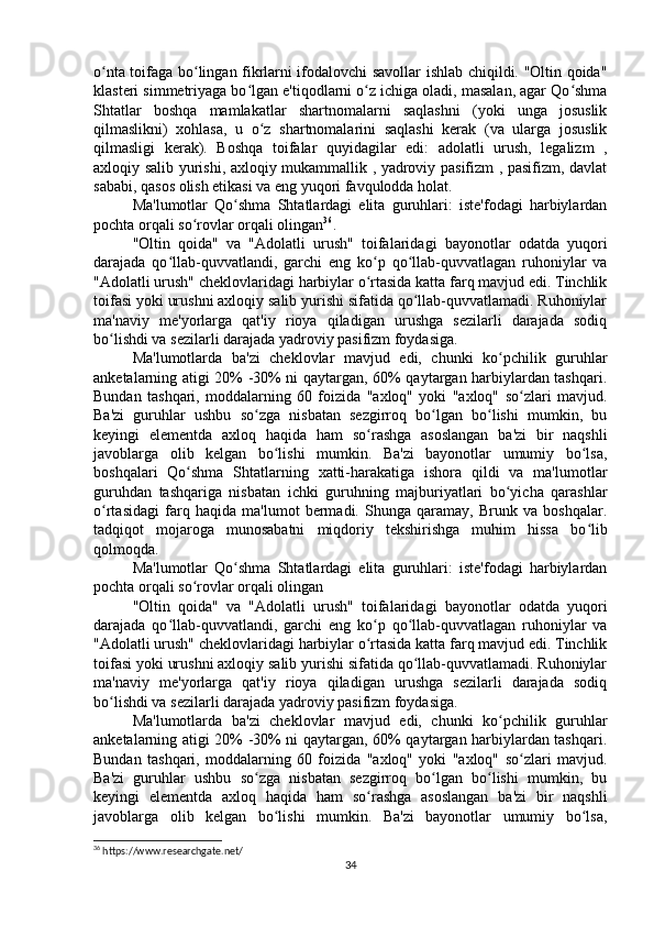 o nta toifaga bo lingan fikrlarni ifodalovchi savollar ishlab chiqildi. "Oltin qoida"ʻ ʻ
klasteri simmetriyaga bo lgan e'tiqodlarni o z ichiga oladi, masalan, agar Qo shma	
ʻ ʻ ʻ
Shtatlar   boshqa   mamlakatlar   shartnomalarni   saqlashni   (yoki   unga   josuslik
qilmaslikni)   xohlasa,   u   o z   shartnomalarini   saqlashi   kerak   (va   ularga   josuslik	
ʻ
qilmasligi   kerak).   Boshqa   toifalar   quyidagilar   edi:   adolatli   urush,   legalizm   ,
axloqiy salib yurishi, axloqiy mukammallik , yadroviy pasifizm , pasifizm, davlat
sababi, qasos olish etikasi va eng yuqori favqulodda holat.
Ma'lumotlar   Qo shma   Shtatlardagi   elita   guruhlari:   iste'fodagi   harbiylardan	
ʻ
pochta orqali so rovlar orqali olingan	
ʻ 36
.
"Oltin   qoida"   va   "Adolatli   urush"   toifalaridagi   bayonotlar   odatda   yuqori
darajada   qo llab-quvvatlandi,   garchi   eng   ko p   qo llab-quvvatlagan   ruhoniylar   va	
ʻ ʻ ʻ
"Adolatli urush" cheklovlaridagi harbiylar o rtasida katta farq mavjud edi. Tinchlik	
ʻ
toifasi yoki urushni axloqiy salib yurishi sifatida qo llab-quvvatlamadi. Ruhoniylar	
ʻ
ma'naviy   me'yorlarga   qat'iy   rioya   qiladigan   urushga   sezilarli   darajada   sodiq
bo lishdi va sezilarli darajada yadroviy pasifizm foydasiga.	
ʻ
Ma'lumotlarda   ba'zi   cheklovlar   mavjud   edi,   chunki   ko pchilik   guruhlar	
ʻ
anketalarning atigi 20% -30% ni qaytargan, 60% qaytargan harbiylardan tashqari.
Bundan   tashqari,   moddalarning   60   foizida   "axloq"   yoki   "axloq"   so zlari   mavjud.	
ʻ
Ba'zi   guruhlar   ushbu   so zga   nisbatan   sezgirroq   bo lgan   bo lishi   mumkin,   bu	
ʻ ʻ ʻ
keyingi   elementda   axloq   haqida   ham   so rashga   asoslangan   ba'zi   bir   naqshli	
ʻ
javoblarga   olib   kelgan   bo lishi   mumkin.   Ba'zi   bayonotlar   umumiy   bo lsa,	
ʻ ʻ
boshqalari   Qo shma   Shtatlarning   xatti-harakatiga   ishora   qildi   va   ma'lumotlar	
ʻ
guruhdan   tashqariga   nisbatan   ichki   guruhning   majburiyatlari   bo yicha   qarashlar	
ʻ
o rtasidagi   farq   haqida   ma'lumot   bermadi.   Shunga   qaramay,   Brunk   va   boshqalar.	
ʻ
tadqiqot   mojaroga   munosabatni   miqdoriy   tekshirishga   muhim   hissa   bo lib	
ʻ
qolmoqda.
Ma'lumotlar   Qo shma   Shtatlardagi   elita   guruhlari:   iste'fodagi   harbiylardan	
ʻ
pochta orqali so rovlar orqali olingan	
ʻ
"Oltin   qoida"   va   "Adolatli   urush"   toifalaridagi   bayonotlar   odatda   yuqori
darajada   qo llab-quvvatlandi,   garchi   eng   ko p   qo llab-quvvatlagan   ruhoniylar   va	
ʻ ʻ ʻ
"Adolatli urush" cheklovlaridagi harbiylar o rtasida katta farq mavjud edi. Tinchlik	
ʻ
toifasi yoki urushni axloqiy salib yurishi sifatida qo llab-quvvatlamadi. Ruhoniylar	
ʻ
ma'naviy   me'yorlarga   qat'iy   rioya   qiladigan   urushga   sezilarli   darajada   sodiq
bo lishdi va sezilarli darajada yadroviy pasifizm foydasiga.	
ʻ
Ma'lumotlarda   ba'zi   cheklovlar   mavjud   edi,   chunki   ko pchilik   guruhlar	
ʻ
anketalarning atigi 20% -30% ni qaytargan, 60% qaytargan harbiylardan tashqari.
Bundan   tashqari,   moddalarning   60   foizida   "axloq"   yoki   "axloq"   so zlari   mavjud.	
ʻ
Ba'zi   guruhlar   ushbu   so zga   nisbatan   sezgirroq   bo lgan   bo lishi   mumkin,   bu	
ʻ ʻ ʻ
keyingi   elementda   axloq   haqida   ham   so rashga   asoslangan   ba'zi   bir   naqshli	
ʻ
javoblarga   olib   kelgan   bo lishi   mumkin.   Ba'zi   bayonotlar   umumiy   bo lsa,	
ʻ ʻ
36
 https://www.researchgate.net/
34 