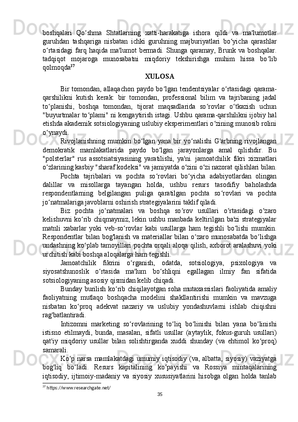 boshqalari   Qo shma   Shtatlarning   xatti-harakatiga   ishora   qildi   va   ma'lumotlarʻ
guruhdan   tashqariga   nisbatan   ichki   guruhning   majburiyatlari   bo yicha   qarashlar	
ʻ
o rtasidagi   farq   haqida   ma'lumot   bermadi.   Shunga   qaramay,   Brunk   va   boshqalar.	
ʻ
tadqiqot   mojaroga   munosabatni   miqdoriy   tekshirishga   muhim   hissa   bo lib	
ʻ
qolmoqda 37
XULOSA
Bir tomondan, allaqachon paydo bo lgan tendentsiyalar o rtasidagi qarama-	
ʻ ʻ
qarshilikni   kutish   kerak:   bir   tomondan,   professional   bilim   va   tajribaning   jadal
to planishi,   boshqa   tomondan,   tijorat   maqsadlarida   so rovlar   o tkazish   uchun	
ʻ ʻ ʻ
"buyurtmalar to plami" ni kengaytirish istagi. Ushbu qarama-qarshilikni ijobiy hal	
ʻ
etishda akademik sotsiologiyaning uslubiy eksperimentlari o zining munosib rolini	
ʻ
o ynaydi.	
ʻ
Rivojlanishning   mumkin   bo lgan   yana   bir   yo nalishi   G'arbning   rivojlangan	
ʻ ʻ
demokratik   mamlakatlarida   paydo   bo lgan   jarayonlarga   amal   qilishdir.   Bu	
ʻ
"polsterlar"   rus   assotsiatsiyasining   yaratilishi,   ya'ni.   jamoatchilik   fikri   xizmatlari
o zlarining kasbiy "sharaf kodeksi" va jamiyatda o zini o zi nazorat qilishlari bilan.	
ʻ ʻ ʻ
Pochta   tajribalari   va   pochta   so rovlari   bo yicha   adabiyotlardan   olingan	
ʻ ʻ
dalillar   va   misollarga   tayangan   holda,   ushbu   resurs   tasodifiy   baholashda
respondentlarning   belgilangan   puliga   qaratilgan   pochta   so rovlari   va   pochta	
ʻ
jo natmalariga javoblarni oshirish strategiyalarini taklif qiladi. 	
ʻ
Biz   pochta   jo natmalari   va   boshqa   so rov   usullari   o rtasidagi   o zaro	
ʻ ʻ ʻ ʻ
kelishuvni ko rib chiqmaymiz, lekin ushbu manbada keltirilgan ba'zi strategiyalar	
ʻ
matnli   xabarlar   yoki   veb-so rovlar   kabi   usullarga   ham   tegishli   bo lishi   mumkin.	
ʻ ʻ
Respondentlar  bilan bog'lanish va materiallar bilan o zaro munosabatda bo lishga	
ʻ ʻ
undashning ko plab tamoyillari pochta orqali aloqa qilish, axborot aralashuvi yoki	
ʻ
urchitish kabi boshqa aloqalarga ham tegishli.
Jamoatchilik   fikrini   o rganish,   odatda,   sotsiologiya,   psixologiya   va	
ʻ
siyosatshunoslik   o rtasida   ma'lum   bo shliqni   egallagan   ilmiy   fan   sifatida	
ʻ ʻ
sotsiologiyaning asosiy qismidan kelib chiqadi.
Bunday burilish ko rib chiqilayotgan soha mutaxassislari faoliyatida amaliy	
ʻ
faoliyatning   mutlaqo   boshqacha   modelini   shakllantirishi   mumkin   va   mavzuga
nisbatan   ko proq   adekvat   nazariy   va   uslubiy   yondashuvlarni   ishlab   chiqishni	
ʻ
rag'batlantiradi.
Intizomni   marketing   so rovlarining   to liq   bo linishi   bilan   yana   bo linishi	
ʻ ʻ ʻ ʻ
istisno   etilmaydi,   bunda,   masalan,   sifatli   usullar   (aytaylik,   fokus-guruh   usullari)
qat'iy   miqdoriy   usullar   bilan   solishtirganda   xuddi   shunday   (va   ehtimol   ko proq)	
ʻ
samarali.
Ko p narsa mamlakatdagi  umumiy iqtisodiy (va, albatta, siyosiy) vaziyatga	
ʻ
bog'liq   bo ladi.   Resurs   kapitalining   ko payishi   va   Rossiya   mintaqalarining	
ʻ ʻ
iqtisodiy,   ijtimoiy-madaniy   va   siyosiy   xususiyatlarini   hisobga   olgan   holda   tanlab
37
 https://www.researchgate.net/
35 