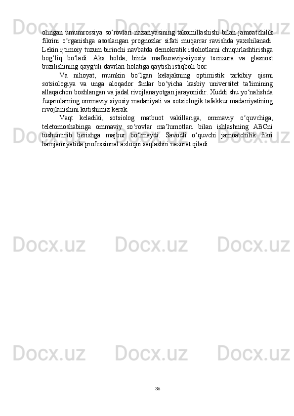 olingan   umumrossiya   so rovlari   nazariyasining   takomillashishi   bilan   jamoatchilikʻ
fikrini   o rganishga   asoslangan   prognozlar   sifati   muqarrar   ravishda   yaxshilanadi.	
ʻ
Lekin ijtimoiy tuzum birinchi navbatda demokratik islohotlarni chuqurlashtirishga
bog‘liq   bo ladi.   Aks   holda,   bizda   mafkuraviy-siyosiy   tsenzura   va   glasnost	
ʻ
buzilishining qayg'uli davrlari holatiga qaytish istiqboli bor.
Va   nihoyat,   mumkin   bo lgan   kelajakning   optimistik   tarkibiy   qismi	
ʻ
sotsiologiya   va   unga   aloqador   fanlar   bo yicha   kasbiy   universitet   ta'limining	
ʻ
allaqachon boshlangan va jadal rivojlanayotgan jarayonidir. Xuddi shu yo nalishda	
ʻ
fuqarolarning ommaviy siyosiy madaniyati va sotsiologik tafakkur madaniyatining
rivojlanishini kutishimiz kerak.
Vaqt   keladiki,   sotsiolog   matbuot   vakillariga,   ommaviy   o quvchiga,
ʻ
teletomoshabinga   ommaviy   so rovlar   ma’lumotlari   bilan   ishlashning   ABCni	
ʻ
tushuntirib   berishga   majbur   bo lmaydi.   Savodli   o quvchi   jamoatchilik   fikri
ʻ ʻ
hamjamiyatida professional axloqni saqlashni nazorat qiladi.
36 