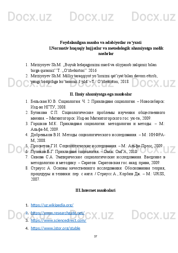 Foydalanilgan manba va adabiyotlar ro yxatiʻ
I.Normativ huquqiy hujjatlar va metodologik ahamiyatga molik
nashrlar
1. Mirziyoyev Sh.M. ,,Buyuk kelajagimizni mard va oliyjanob xalqimiz bilan 
birga quramiz’’T.:,,O zbekiston’’ 2016	
ʻ
2. Mirziyoyev Sh.M. Milliy taraqqiyot yo limizni qat iyat bilan davom ettirib, 	
ʻ ʼ
yangi bosqichga ko taramiz.1-jild. –T.: O zbekiston; 2018. 	
ʻ ʻ
II. Ilmiy ahamiyatga ega manbalar
1. Бельская Ю.В. Социология: Ч. 2. Прикладная социология. – Новосибирск:
Изд-во НГТУ, 2008.
2. Бутакова   С.П.   Социологические   проблемы   изучения   общественного
мнения. – Магнитогорск: Изд-во Магнитогорского гос. ун-та, 2009.
3. Горшков   М.К.   Прикладная   социология:   методология   и   методы.   –   М.:
Альфа-М, 2009.
4. Добреньков В.И. Методы социологического исследования. – М.: ИНФРА-
М, 2008.
5. Просветов Г.И. Социологические исследования. – М.: Альфа-Пресс, 2009.
6. Пузиков В.Г. Прикладная социология. – Омск: ОмГА, 2010.
7. Сивова   С.А.   Эмпирические   социологические   исследования.   Введение   в
методологию и методику. – Саратов: Саратовская гос. акад. права, 2009.
8. Страусс   А.   Основы   качественного   исследования:   Обоснованная   теория,
процедуры и техники: пер. с англ. / Страусс А., Корбин Дж. – М.: URSS,
2007.
III.Internet manbalari
1. https://uz.wikipedia.org/   
2. https://www.researchgate.net/   
3. https://www.sciencedirect.com/   
4. https://www.jstor.org/stable   
37 