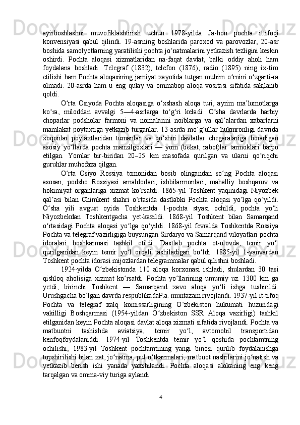 ayirboshlashni   muvofiklashtirish   uchun   1978-yilda   Ja-hon   pochta   ittifoqi
konvensiyasi   qabul   qilindi.   19-asrning   boshlarida   paroxod   va   parovozlar,   20-asr
boshida samolyotlarning yaratilishi pochta jo natmalarini yetkazish tezligini keskinʻ
oshirdi.   Pochta   aloqasi   xizmatlaridan   na-faqat   davlat,   balki   oddiy   aholi   ham
foydalana   boshladi.   Telegraf   (1832),   telefon   (1876),   radio   (1895)   ning   ix-tiro
etilishi ham Pochta aloqasining jamiyat xayotida tutgan muhim o rnini o zgarti-ra	
ʻ ʻ
olmadi.   20-asrda   ham   u   eng   qulay   va   ommabop   aloqa   vositasi   sifatida   sak,lanib
qoldi.
O rta   Osiyoda   Pochta   aloqasiga   o xshash   aloqa   turi,   ayrim   ma lumotlarga	
ʻ ʻ ʼ
ko ra,   miloddan   avvalgi   5—4-asrlarga   to g ri   keladi.   O sha   davrlarda   harbiy	
ʻ ʻ ʻ ʻ
choparlar   podsholar   farmoni   va   nomalarini   noiblarga   va   qal alardan   xabarlarni	
ʼ
mamlakat poytaxtiga yetkazib turganlar. 13-asrda mo g ullar hukmronligi davrida	
ʻ ʻ
xoqonlar   poytaxtlaridan   tumanlar   va   qo shni   davlatlar   chegaralariga   boradigan	
ʻ
asosiy   yo llarda   pochta   manzilgoxlari   —   yom   (bekat,   rabot)lar   tarmoklari   barpo	
ʻ
etilgan.   Yomlar   bir-biridan   20–25   km   masofada   qurilgan   va   ularni   qo riqchi	
ʻ
guruhlar muhofaza qilgan.
O rta   Osiyo   Rossiya   tomonidan   bosib   olingandan   so ng   Pochta   aloqasi	
ʻ ʻ
asosan,   podsho   Rossiyasi   amaldorlari,   ishbilarmonlari,   mahalliy   boshqaruv   va
hokimiyat   organlariga   xizmat   ko rsatdi.   1865-yil   Toshkent   yaqinidagi   Niyozbek	
ʻ
qal asi   bilan   Chimkent   shahri   o rtasida   dastlabki   Pochta   aloqasi   yo lga   qo yildi.	
ʼ ʻ ʻ ʻ
O sha   yili   avgust   oyida   Toshkentda   1-pochta   styasi   ochildi,   pochta   yo li
ʻ ʻ
Niyozbekdan   Toshkentgacha   yet-kazildi.   1868-yil   Toshkent   bilan   Samarqand
o rtasidagi   Pochta   aloqasi   yo lga   qo yildi.   1868-yil   fevralda   Toshkentda   Rossiya
ʻ ʻ ʻ
Pochta va telegraf vazirligiga buysungan Sirdaryo va Samarqand viloyatlari pochta
idoralari   boshkarmasi   tashkil   etildi.   Dastlab   pochta   ot-ulovda,   temir   yo l	
ʻ
qurilganidan   keyin   temir   yo l   orqali   tashiladigan   bo ldi.   1885-yil   1-yanvardan	
ʻ ʻ
Toshkent pochta idorasi mijozlardan telegrammalar qabul qilishni boshladi.
1924-yilda   O zbekistonda   110   aloqa   korxonasi   ishladi,   shulardan   30   tasi	
ʻ
qishloq   aholisiga   xizmat   ko rsatdi.   Pochta   yo llarining   umumiy   uz.   1300   km   ga	
ʻ ʻ
yetdi,   birinchi   Toshkent   —   Samarqand   xavo   aloqa   yo li   ishga   tushirildi.	
ʻ
Urushgacha bo lgan davrda respublikadaP.a. muntazam rivojlandi. 1937-yil it-tifoq	
ʻ
Pochta   va   telegraf   xalq   komissarligining   O zbekiston   hukumati   huzuridagi	
ʻ
vakilligi   Boshqarmasi   (1954-yildan   O zbekiston   SSR   Aloqa   vazirligi)   tashkil	
ʻ
etilganidan keyin Pochta aloqasi davlat aloqa xizmati sifatida rivojlandi. Pochta va
matbuotni   tashishda   aviatsiya,   temir   yo l,   avtomobil   transportidan	
ʻ
kenfoqfoydalaniddi.   1974-yil   Toshkentda   temir   yo l   qoshida   pochtamtning	
ʻ
ochilishi,   1983-yil   Toshkent   pochtamtining   yangi   binosi   qurilib   foydalanishga
topshirilishi bilan xat, jo natma, pul o tkazmalari, matbuot nashrlarini jo natish va	
ʻ ʻ ʻ
yetkazib   berish   ishi   yanada   yaxshilandi.   Pochta   aloqasi   alokaning   eng   keng
tarqalgan va omma-viy turiga aylandi.
4 