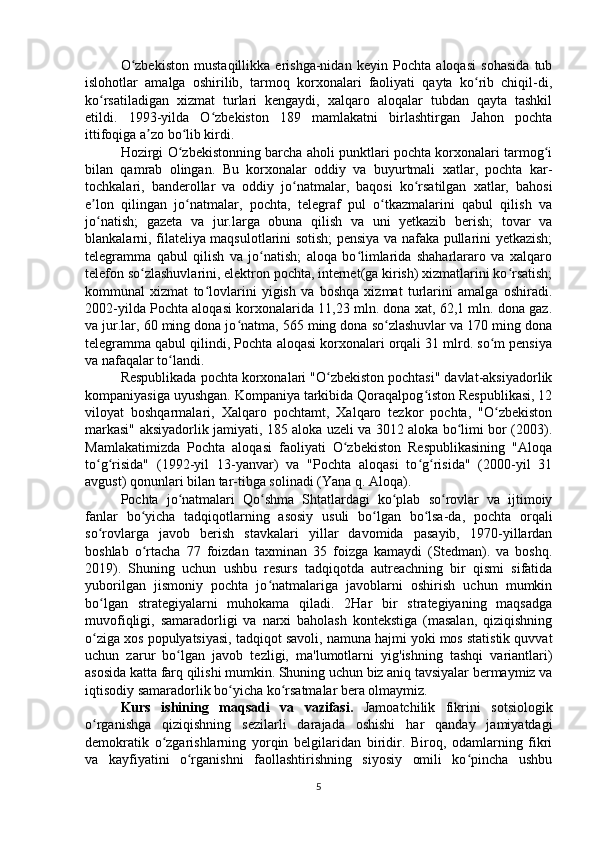 O zbekiston   mustaqillikka   erishga-nidan   keyin   Pochta   aloqasi   sohasida   tubʻ
islohotlar   amalga   oshirilib,   tarmoq   korxonalari   faoliyati   qayta   ko rib   chiqil-di,	
ʻ
ko rsatiladigan   xizmat   turlari   kengaydi,   xalqaro   aloqalar   tubdan   qayta   tashkil	
ʻ
etildi.   1993-yilda   O zbekiston   189   mamlakatni   birlashtirgan   Jahon   pochta	
ʻ
ittifoqiga a zo bo lib kirdi.	
ʼ ʻ
Hozirgi O zbekistonning barcha aholi punktlari pochta korxonalari tarmog i	
ʻ ʻ
bilan   qamrab   olingan.   Bu   korxonalar   oddiy   va   buyurtmali   xatlar,   pochta   kar-
tochkalari,   banderollar   va   oddiy   jo natmalar,   baqosi   ko rsatilgan   xatlar,   bahosi	
ʻ ʻ
e lon   qilingan   jo natmalar,   pochta,   telegraf   pul   o tkazmalarini   qabul   qilish   va	
ʼ ʻ ʻ
jo natish;   gazeta   va   jur.larga   obuna   qilish   va   uni   yetkazib   berish;   tovar   va
ʻ
blankalarni, filateliya maqsulotlarini sotish; pensiya va nafaka pullarini yetkazish;
telegramma   qabul   qilish   va   jo natish;   aloqa   bo limlarida   shaharlararo   va   xalqaro	
ʻ ʻ
telefon so zlashuvlarini, elektron pochta, internet(ga kirish) xizmatlarini ko rsatish;	
ʻ ʻ
kommunal   xizmat   to lovlarini   yigish   va   boshqa   xizmat   turlarini   amalga   oshiradi.	
ʻ
2002-yilda Pochta aloqasi korxonalarida 11,23 mln. dona xat, 62,1 mln. dona gaz.
va jur.lar, 60 ming dona jo natma, 565 ming dona so zlashuvlar va 170 ming dona	
ʻ ʻ
telegramma qabul qilindi, Pochta aloqasi korxonalari orqali 31 mlrd. so m pensiya	
ʻ
va nafaqalar to landi.	
ʻ
Respublikada pochta korxonalari "O zbekiston pochtasi" davlat-aksiyadorlik	
ʻ
kompaniyasiga uyushgan. Kompaniya tarkibida Qoraqalpog iston Respublikasi, 12	
ʻ
viloyat   boshqarmalari,   Xalqaro   pochtamt,   Xalqaro   tezkor   pochta,   "O zbekiston	
ʻ
markasi" aksiyadorlik jamiyati, 185 aloka uzeli va 3012 aloka bo limi bor (2003).	
ʻ
Mamlakatimizda   Pochta   aloqasi   faoliyati   O zbekiston   Respublikasining   "Aloqa	
ʻ
to g risida"   (1992-yil   13-yanvar)   va   "Pochta   aloqasi   to g risida"   (2000-yil   31	
ʻ ʻ ʻ ʻ
avgust) qonunlari bilan tar-tibga solinadi (Yana q. Aloqa).
Pochta   jo natmalari   Qo shma   Shtatlardagi   ko plab   so rovlar   va   ijtimoiy	
ʻ ʻ ʻ ʻ
fanlar   bo yicha   tadqiqotlarning   asosiy   usuli   bo lgan   bo lsa-da,   pochta   orqali	
ʻ ʻ ʻ
so rovlarga   javob   berish   stavkalari   yillar   davomida   pasayib,   1970-yillardan	
ʻ
boshlab   o rtacha   77   foizdan   taxminan   35   foizga   kamaydi   (Stedman).   va   boshq.	
ʻ
2019).   Shuning   uchun   ushbu   resurs   tadqiqotda   autreachning   bir   qismi   sifatida
yuborilgan   jismoniy   pochta   jo natmalariga   javoblarni   oshirish   uchun   mumkin	
ʻ
bo lgan   strategiyalarni   muhokama   qiladi.   2Har   bir   strategiyaning   maqsadga	
ʻ
muvofiqligi,   samaradorligi   va   narxi   baholash   kontekstiga   (masalan,   qiziqishning
o ziga xos populyatsiyasi, tadqiqot savoli, namuna hajmi yoki mos statistik quvvat
ʻ
uchun   zarur   bo lgan   javob   tezligi,   ma'lumotlarni   yig'ishning   tashqi   variantlari)	
ʻ
asosida katta farq qilishi mumkin. Shuning uchun biz aniq tavsiyalar bermaymiz va
iqtisodiy samaradorlik bo yicha ko rsatmalar bera olmaymiz.	
ʻ ʻ
Kurs   ishining   maqsadi   va   vazifasi.   Jamoatchilik   fikrini   sotsiologik
o rganishga   qiziqishning   sezilarli   darajada   oshishi   har   qanday   jamiyatdagi	
ʻ
demokratik   o zgarishlarning   yorqin   belgilaridan   biridir.   Biroq,   odamlarning   fikri	
ʻ
va   kayfiyatini   o rganishni   faollashtirishning   siyosiy   omili   ko pincha   ushbu	
ʻ ʻ
5 