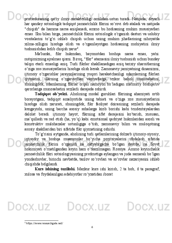 protseduraning   qat'iy   ilmiy   xarakterliligi   omilidan   ustun   turadi.   Natijada,   deyarli
har qanday sotsiologik tadqiqot jamoatchilik fikrini so rovi deb ataladi va natijadaʻ
"chiqish"   da   hamma   narsa   aniqlanadi,   ammo   bu   hodisaning   muhim   xususiyatlari
emas. Shu bilan birga, jamoatchilik fikrini sotsiologik o rganish dasturi va uslubiy
ʻ
vositalarini   to g‘ri   ishlab   chiqish   uchun   uning   muhim   jihatlarining   nihoyatda	
ʻ
xilma-xilligini   hisobga   olish   va   o rganilayotgan   hodisaning   mohiyatini   ilmiy	
ʻ
tushunishdan kelib chiqish zarur 2
.
Ma'lumki,   fikr   hukmdan,   bayonotdan   boshqa   narsa   emas,   ya'ni.
nutqimizning ajralmas qismi. Biroq, "fikr" atamasini ilmiy tushunish uchun bunday
talqin   etarli   emasligi   aniq.   Turli   fikrlar   shakllanadigan   aniq   tarixiy   sharoitlarning
o ziga xos xususiyatlarini hisobga olish kerak. Zamonaviy jamiyatning dinamizmi,	
ʻ
ijtimoiy   o zgarishlar   jarayonlarining   yuqori   harakatchanligi   odamlarning   fikrlari	
ʻ
qiymatini,   ularning   o zgaruvchan   vaziyatlarga   tezkor   baholi   munosabatini,	
ʻ
shuningdek,   odamlarning   fikrlar   orqali   namoyon   bo ladigan   ma'muriy   boshqaruv	
ʻ
qarorlariga munosabatini sezilarli darajada oshirdi.
Tadqiqot   ob’yekti.   Aholining   modal   guruhlari   fikrining   ahamiyati   ortib
borayotgani,   tadqiqot   amaliyotida   uning   tabiati   va   o ziga   xos   xususiyatlarini	
ʻ
hisobga   olish   zarurati,   shuningdek,   fikr   faoliyat   doirasining   sezilarli   darajada
kengayishi,   uning   barcha   asosiy   sohalarga   kirib   borishi   kabi   tendentsiyalardan
dalolat   beradi.   ijtimoiy   hayot;   fikrning   sifat   darajasini   ko tarish,   xususan,	
ʻ
ma’qullash va rad etish (ha, yo q) kabi emotsional qadriyat hukmlaridan asosli va	
ʻ
konstruktiv   mulohazalar   ustunligiga   o tish;   zamonaviy   bilim   va   muloqotning	
ʻ
asosiy shakllaridan biri sifatida fikr qiymatining oshishi.
To g‘risini aytganda, aholining turli qatlamlarining dolzarb ijtimoiy-siyosiy,	
ʻ
iqtisodiy   va   boshqa   muammolar   bo yicha   pozitsiyalarini   ifodalash   sifatida	
ʻ
jamoatchilik   fikrini   o rganish   na   oktyabrgacha   bo lgan   davrda,   na   Sovet	
ʻ ʻ
hokimiyati  o rnatilgandan keyin ham  o tkazilmagan. Rossiya.  Ammo keyinchalik	
ʻ ʻ
jamoatchilik fikri sotsiologiyasining predmetiga aylangan va juda samarali bo lgan	
ʻ
yondashuvlar, birinchi navbatda, tanlov so rovlari va so rovlar nazariyasini ishlab	
ʻ ʻ
chiqishda belgilandi.
Kurs   ishining   tuzilishi.   Mazkur   kurs   ishi   kirish,   2   ta   bob,   6   ta   paragraf,
xulosa va foydalanilgan adabiyotlar ro yxatidan iborat.	
ʻ
2
 https://www.researchgate.net/
6 