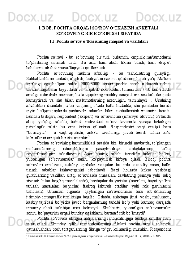 I. BOB. POCHTA ORQALI SO ROV O TKAZISH ANKETALIʻ ʻ
SO ROVNING BIR KO RINISHI SIFATIDA	
ʻ ʻ
I.1. Pochta so rov o tkazishning maqsad va vazifalari	
ʻ ʻ
Pochta   so rovi   -   bu   so rovning   bir   turi,   birlamchi   empirik   ma'lumotlarni	
ʻ ʻ
to plashning   samarali   usuli.   Bu   usul   ham   aholi   fikrini   bilish,   ham   ekspert	
ʻ
baholarini olishda muvaffaqiyatli qo llaniladi.	
ʻ
Pochta   so rovining   muhim   afzalligi   -   bu   tashkilotning   qulayligi.	
ʻ
Suhbatdoshlarni tanlash, o qitish, faoliyatini nazorat qilishning hojati yo q. Ma'lum	
ʻ ʻ
tajribaga   ega   bo lgan   holda,   2000-3000   kishini   pochta   orqali   o tkazish   uchun	
ʻ ʻ
barcha   hujjatlarni   tayyorlash   va   tarqatish   ikki   xodim   tomonidan   7-10   kun   ichida
amalga oshirilishi mumkin, bu tadqiqotning moddiy xarajatlarini sezilarli darajada
kamaytiradi   va   shu   bilan   ma'lumotlarning   arzonligini   ta'minlaydi.   .   Usulning
afzalliklari   shundaki,   u   bir   vaqtning   o zida   katta   hududda,   shu   jumladan   borish	
ʻ
qiyin   bo lgan   joylarda   yashovchi   odamlar   bilan   suhbatlashish   imkonini   beradi.	
ʻ
Bundan tashqari, respondent  (ekspert) va so rovnoma (intervyu oluvchi) o rtasida	
ʻ ʻ
aloqa   yo qligi   sababli,   ba'zida   individual   so rov   davomida   yuzaga   keladigan	
ʻ ʻ
psixologik   to siq   bu   erda   istisno   qilinadi.   Respondentni   vaqt   oralig'i   ham	
ʻ
"bosmaydi"   -   u   vaqt   ajratishi,   anketa   savollariga   javob   berish   uchun   ba'zi
tafsilotlarni aniqlab berishi mumkin 3
.
Pochta   so rovining   kamchiliklari   orasida   biz,   birinchi   navbatda,   to plangan	
ʻ ʻ
ma'lumotlarning   ishonchliligini   pasaytiradigan   anketalarning   to liq	
ʻ
qaytarilmasligini   ta'kidlaymiz.   Agar   buning   sababi   tasodifiy   holatlar   bo lsa,
ʻ
yuborilgan   so rovnomalar   sonini   ko paytirish   kifoya   qiladi.   Biroq,   pochta	
ʻ ʻ
so rovlari   amaliyoti,   uslubiy   tajribalar   natijalari   bu   erda   tasodifiy   emas,   balki	
ʻ
tizimli   sabablar   ishlayotganini   isbotlaydi.   Ba'zi   hollarda   keksa   yoshdagi
guruhlarning   vakillari   sirtqi   so rovlarda   (masalan,   davlatning   pensiya   yoki   soliq	
ʻ
siyosati   bilan   bog'liq   masalalarda),   boshqalarida   yoshlar   (masalan,   hayot   yo lini	
ʻ
tanlash   masalalari   bo yicha)   faolroq   ishtirok   etadilar.   yoki   rok   guruhlarini	
ʻ
baholash).   Umuman   olganda,   qaytarilgan   so rovnomalar   foizi   sub'ektlarning	
ʻ
ijtimoiy-demografik   tuzilishiga   bog'liq.   Odatda,   anketaga   jinsi,   yoshi,   ma'lumoti,
kasbiy   tajribasi   bo yicha   javob   berganlarning   tarkibi   ko p   yoki   kamroq   darajada	
ʻ ʻ
umumiy   aholi   tarkibiga   mos   kelmaydi.   Shubhasiz,   yuborilgan   so rovnomalar	
ʻ
sonini ko paytirish orqali bunday og'ishlarni bartaraf etib bo lmaydi	
ʻ ʻ 4
.
Pochta   so rovida   olingan   natijalarning   ishonchliligiga   boshqa   omillar   ham	
ʻ
ta'sir   qiladi.   Shunday   qilib,   respondentlarning   fikrlari   pochta   orqali   so rovda	
ʻ
qatnashishdan   bosh   tortganlarning   fikriga   to g'ri   kelmasligi   mumkin;   Respondent	
ʻ
3
 Cельская Ю.В. Социология: Ч. 2. Прикладная социология. – НовосиCирск: Изд-во НГТУ, 2008. – C. 185
4
 
7 