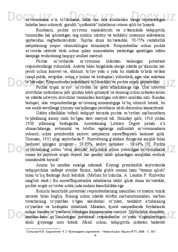 so rovnomani   o zi   to ldirmasa,   balki   uni   oila   a'zolaridan   biriga   topshiradiganʻ ʻ ʻ
holatlar kam uchraydi; guruhli "ijodkorlik" holatlarini istisno qilib bo lmaydi.	
ʻ
Binobarin,   pochta   so rovini   rejalashtirish   va   o tkazishda   tadqiqotchi	
ʻ ʻ
tomonidan   hal   qilinadigan   eng   muhim   uslubiy   va   tashkiliy   muammo   anketalarni
qaytarishni   rag'batlantirishdir.   Tajriba   shuni   ko rsatadiki,   70-75%   rentabellik	
ʻ
natijalarning   yuqori   ishonchliligini   ta'minlaydi.   Respondentlar   uchun   pochta
so rovida   ishtirok   etish   uchun   qulay   munosabatni   yaratishga   qaratilgan   ushbu	
ʻ
darajaga erishishning haqiqiy usullari mavjud.
Pochta   so rovlarida   so rovnoma   oldindan   tanlangan   potentsial	
ʻ ʻ
respondentlarga yuboriladi. Anketa bilan birgalikda ularga odatda qo shimcha xat,	
ʻ
javob   uchun   konvert   va,   ehtimol,   to lov   yoki   u   yoki   bu   shaklda   to lash   va'dasi	
ʻ ʻ
(naqd pulda, sovg'alar, yutuq o yinlari va boshqalar) yuboriladi. agar ular anketani	
ʻ
to ldirsalar. Respondentlar anketalarni to ldiradilar va pochta orqali qaytaradilar.	
ʻ ʻ
Pochta   orqali   so rov     so rovlari   bir   qator   afzalliklarga   ega.   Ular   intervyu	
ʻ ʻ
oluvchilar xodimlarini jalb qilishni talab qilmaydi va shuning uchun nisbatan arzon
va odatda intervyu oluvchilar tomonidan kiritilgan sub'ektiv omildan xoli. Bundan
tashqari,   ular   respondentlarga   so rovning   anonimligiga   to liq   ishonch   beradi,   bu	
ʻ ʻ
esa nozik savollarga ijtimoiy ma'qullangan javoblarni olish ehtimolini kamaytiradi.
Ushbu   afzalliklar   tufayli   tadqiqot   tarixida   pochta   so rovlari   ma'lumotlarni	
ʻ
to plashning   asosiy   usuli   bo lgan   davr   mavjud   edi.   Shunday   qilib,   1916   yildan	
ʻ ʻ
1930   yillarning   boshigacha.   Amerikaning   Literary   Digest   jurnali   o z	
ʻ
obunachilariga,   avtomobil   va   telefon   egalariga   millionlab   so rovnomalarni	
ʻ
yuborib,   uchta   prezidentlik   saylovi   natijalarini   muvaffaqiyatli   bashorat   qildi.
Xususan,   1932   yilgi   saylovlarda   F.   Ruzveltning   g‘alabasi   foizgacha   aniqlik   bilan
bashorat   qilingan:   prognoz   -   59,85%,   saylov   natijalari   -   59,14%   [9].   Pochta
so rovlarining   ushbu   "oltin   davrida"   ko pchilik   uchun   yuborilgan   so rovnomalar	
ʻ ʻ ʻ
sonini   ko paytirish   orqali   deyarli   har   qanday   talab   qilinadigan   aniqlikka   erishish	
ʻ
mumkindek tuyuldi 5
.
Ammo   bu   umidlar   amalga   oshmadi.   Keyingi   prezidentlik   saylovlarida
tadqiqotchilar   nafaqat   ovozlar   foizini,   balki   g'olib   nomini   ham   "taxmin   qilish"
bilan   to liq   fiaskoga   duch   kelishdi.   (Ma'lum   bo lishicha,   A.   Lendon   F.   Ruzveltni
ʻ ʻ
mag'lub   etadi.)   Bu   muvaffaqiyatsizlik   sabablarini   tahlil   qilish   shuni   ko rsatdiki,	
ʻ
pochta orqali so rovlar uchta juda muhim kamchilikka ega.	
ʻ
Birinchi  kamchilik potentsial  respondentlarning manzillari  ro yxatini  tuzish	
ʻ
zarurati   bilan   bog'liq.   Buning   uchun   odatda   telefon   ma'lumotnomalari,   ma'lum
tovarlarning   ro yxatdan   o tgan   xaridorlari   ro yxati,   tashkilot   a'zolarining	
ʻ ʻ ʻ
ro yxatlari   va   boshqalar   ishlatiladi.   Masalan,   tijorat   maqsadlarida   foydalanish	
ʻ
uchun bunday ro yxatlarni sotadigan kompaniyalar mavjud. Qiyinchilik shundaki,	
ʻ
kamdan-kam   qo llaniladigan   potentsial   respondentlar   ro yxati   o rganilayotgan
ʻ ʻ ʻ
aholi   g'oyasiga   mos   keladi.   Misol   uchun,   tadqiqotchi   nisbatan   badavlat
5
 Cельская Ю.В. Социология: Ч. 2. Прикладная социология. – НовосиCирск: Изд-во НГТУ, 2008. – C. 18 7.
8 