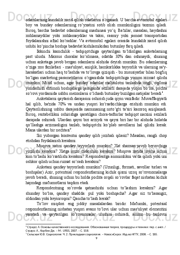 odamlarning kundalik xarid qilish odatlarini o rganadi. U barcha avtomobil egalariʻ
boy   va   bunday   odamlarning   ro yxatini   sotib   olish   mumkinligini   taxmin   qiladi.	
ʻ
Biroq, barcha badavlat  odamlarning mashinasi  yo q. Ba'zilar,  masalan, haydashni	
ʻ
xohlamaydilar   yoki   xohlamaydilar   va   taksi,   rasmiy   yoki   jamoat   transportidan
foydalanishni   afzal   ko radilar.  Va  avtomobil   egalari   orasida  kundalik  xarid  qilish	
ʻ
uslubi ko pincha boshqa badavlat kishilarnikidan butunlay farq qiladi.	
ʻ
Ikkinchi   kamchilik   -   tadqiqotchiga   qaytarilgan   to ldirilgan   anketalarning	
ʻ
past   ulushi.   Maxsus   choralar   ko rilmasa,   odatda   30%   dan   oshmaydi;   shuning	
ʻ
uchun anketaga javob bergan odamlarni alohida deyish mumkin. Bu odamlarning
o ziga xos fazilatlari - mas'uliyat, aniqlik, hamkorlikka tayyorlik va ularning sa'y-	
ʻ
harakatlari uchun haq to lashda va to lovga qiziqish - bu xususiyatlar bilan bog'liq	
ʻ ʻ
bo lgan  marketing parametrlarini   o rganishda  tadqiqotchiga  yomon xizmat   qilishi	
ʻ ʻ
mumkin.   Misol   uchun,   agar   bunday   odamlar   mahsulotni   tanlashda   ongli,   oqilona
yondashish ehtimoli boshqalarga qaraganda sezilarli darajada yuqori bo lsa, pochta	
ʻ
so rovi yordamida ushbu mezonlarni o lchash butunlay buzilgan natijalar beradi	
ʻ ʻ 6
.
Anketalarni qaytarish darajasini oshirish juda qiyin vazifadir. Muvaffaqiyatli
hal   qilib,   ba'zida   70%   va   undan   yuqori   ko rsatkichlarga   erishish   mumkin   edi.	
ʻ
Qaytarilishning   ushbu   darajasida   namunaning   noto g'ri   ta'siri   kamroq   aniqlanadi.	
ʻ
Biroq,  rentabellikni  oshirishga   qaratilgan  chora-tadbirlar   tadqiqot  narxini  sezilarli
darajada  oshiradi.   Ulardan  qaysi   biri   arziydi   va  qaysi   biri   har   bir   alohida  holatda
qo llashga   arzimasligini   tanlab,   tadqiqotchi   ko plab   savollarni   hal   qilishi   kerak.	
ʻ ʻ
Mana ulardan bir nechtasi 7
.
Siz   yuborgan   kontentni   qanday   qilib   jozibali   qilasiz?   Masalan,   rangli   chop
etishdan foydalanish kerakmi.
Muqova   xatini   qanday   tayyorlash   mumkin?   Xat   shaxsan   javob   beruvchiga
yozilishi   kerakmi?   Xatga   imzo   chekishim   kerakmi?   Muqova   xatida   loyiha   uchun
kim to lashi ko rsatilishi kerakmi? Respondentga anonimlikni va'da qilish yoki uni	
ʻ ʻ
oshkor qilish uchun ruxsat so rash kerakmi?	
ʻ
Anketani qanday tayyorlash mumkin? (Uzunligi, formati, savollar turlari va
boshqalar)   Axir,   potentsial   respondentlarning   kichik   qismi   uzoq   so rovnomalarga	
ʻ
javob beradi, shuning uchun bu holda pochta orqali so rovlar faqat nisbatan kichik	
ʻ
hajmdagi ma'lumotlarni taqdim etadi.
Respondentning   so rovda   qatnashishi   uchun   to lashim   kerakmi?   Agar	
ʻ ʻ
shunday   bo lsa,   qanday   shaklda:   pul   yoki   boshqacha?   Agar   siz   to lasangiz,	
ʻ ʻ
oldindan yoki keyinroqmi? Qancha to lash kerak?	
ʻ
To lov   miqdori   eng   jiddiy   masalalardan   biridir.   Ma'lumki,   potentsial	
ʻ
respondentlarning   nisbatan   yuqori   avans   to lovi   ular   uchun   mas'uliyat   elementini	
ʻ
yaratadi   va   qaytarilgan   so rovnomalar   ulushini   oshiradi,   ammo   bu   tanlovni	
ʻ
6
 Страусс А. Основы качественного исследования: Обоснованная теория, процедуры и техники: пер. с англ. / 
Страусс А., Корбин Дж. – М.: URSS, 2007. – C. 11 8.
7
 Cельская Ю.В. Социология: Ч. 2. Прикладная социология. – НовосиCирск: Изд-во НГТУ, 2008. – C. 185 .
9 