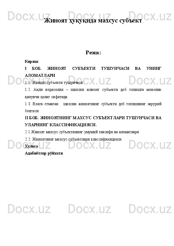 Жиноят ҳуқуқида махсус субъект
Режа :
Кириш
I   БОБ.   ЖИНОЯТ   СУБЪЕКТИ   ТУШУНЧАСИ   ВА   УНИНГ
АЛОМАТЛАРИ
1.1. Жиноят субъекти тушунчаси
1.2.   Ақли   норасолик   –   шахсни   жиноят   субъекти   деб   топишга   монелик
қилувчи ҳолат сифатида
1.3.   Вояга   етмаган       шахсни   жиноятнинг   субъекти   деб   топишнинг   зарурий
белгиси
II БОБ. ЖИНОЯТНИНГ МАХСУС СУБЪЕКТЛАРИ ТУШУНЧАСИ ВА
УЛАРНИНГ КЛАССИФИКАЦИЯСИ.
2.1.Жиноят махсус субъектининг умумий тавсифи ва аломатлари
2.2. Жиноятнинг махсус субъектлари к ласси фикацияси
Хулоса 
Адабиётлар рўйхати 