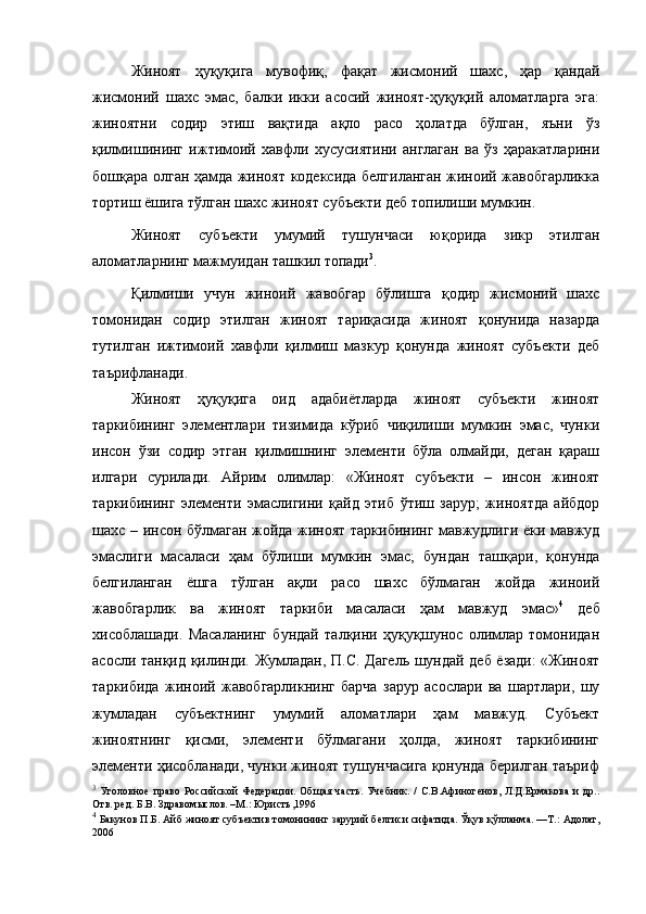 Жиноят   ҳуқуқига   мувофиқ,   фақат   жисмоний   шахс,   ҳар   қандай
жисмоний   шахс   эмас,   балки   икки   асосий   жиноят-ҳуқуқий   аломатларга   эга:
жиноятни   содир   этиш   вақтида   ақло   расо   ҳолатда   бўлган,   яъни   ўз
қилмишининг   ижтимоий   хавфли   хусусиятини   англаган   ва   ўз   ҳаракатларини
бошқара олган ҳамда жиноят кодексида белгиланган жиноий жавобгарликка
тортиш ёшига тўлган шахс жиноят субъекти деб топилиши мумкин. 
Жиноят   субъекти   умумий   тушунчаси   юқорида   зикр   этилган
аломатларнинг мажмуидан ташкил топади 3
.  
Қилмиши   учун   жиноий   жавобгар   бўлишга   қодир   жисмоний   шахс
томонидан   содир   этилган   жиноят   тариқасида   жиноят   қонунида   назарда
тутилган   ижтимоий   хавфли   қилмиш   мазкур   қонунда   жиноят   субъекти   деб
таърифланади. 
Жиноят   ҳуқуқига   оид   адабиётларда   жиноят   субъекти   жиноят
таркибининг   элементлари   тизимида   кўриб   чиқилиши   мумкин   эмас,   чунки
инсон   ўзи   содир   этган   қилмишнинг   элементи   бўла   олмайди,   деган   қараш
илгари   сурилади.   Айрим   олимлар:   «Жиноят   субъекти   –   инсон   жиноят
таркибининг   элементи   эмаслигини   қайд   этиб   ўтиш   зарур;   жиноятда   айбдор
шахс – инсон бўлмаган жойда жиноят таркибининг мавжудлиги ёки мавжуд
эмаслиги   масаласи   ҳам   бўлиши   мумкин   эмас;   бундан   ташқари,   қонунда
белгиланган   ёшга   тўлган   ақли   расо   шахс   бўлмаган   жойда   жиноий
жавобгарлик   ва   жиноят   таркиби   масаласи   ҳам   мавжуд   эмас» 4
  деб
хисоблашади.   Масаланинг   бундай   талқини   ҳуқуқшунос   олимлар   томонидан
асосли танқид қилинди. Жумладан, П.С. Дагель шундай деб ёзади: «Жиноят
таркибида   жиноий   жавобгарликнинг   барча   зарур   асослари   ва   шартлари,   шу
жумладан   субъектнинг   умумий   аломатлари   ҳам   мавжуд.   Субъект
жиноятнинг   қисми,   элементи   бўлмагани   ҳолда,   жиноят   таркибининг
элементи ҳисобланади, чунки жиноят тушунчасига қонунда берилган таъриф
3
  Уголовное   право   Российской   Федерации.  Об щ ая  часть.   Учебник.  /  С.В.Афиногенов,  Л.Д.Ермакова  и   др..
Отв. ред. Б.В. Здравом ы слов. –М.: Юристъ,1996
4
  Бакунов П.Б. Айб жиноят субъектив томонининг зарурий белгиси сифатида. Ўқув қўлланма. —Т.: Адолат,
2006    