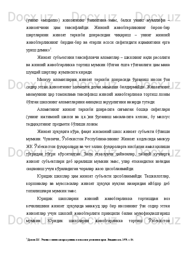 (унинг   «модели»)   жиноятнинг   ўзинигина   эмас,   балки   унинг   муаллифи   –
жиноятчини   ҳам   тавсифлайди.   Жиноий   жавобгарликнинг   бирон-бир
шартларини   жиноят   таркиби   доирасидан   чиқариш   –   унинг   жиноий
жавобгарликнинг   бирдан-бир   ва   етарли   асоси   сифатидаги   аҳамиятини   ерга
уриш демак» 5
.
Жиноят субъектини тавсифловчи аломатлар – шахснинг ақли расолиги
ва жиноий жавобгарликка тортиш мумкин бўлган ёшга тўлганлиги ҳам мана
шундай шартлар жумласига киради. 
Мазкур   аломатларни   жиноят   таркиби   доирасида   ўрганиш   инсон   ўзи
содир этган жиноятнинг элементи деган маънони билдирмайди. Жиноятнинг
мазмунини ҳар томонлама тавсифлаш жиноий жавобгарликка тортиш лозим
бўлган шахснинг аломатларини аниқлаш зарурлигини назарда тутади. 
Аломатнинг   жиноят   таркиби   доирасига   сиғмаган   бошқа   сифатлари
(унинг   ижтимоий   шахси   ва   ҳ.к.)ни   ўрганиш   масаласига   келсак,   бу   махсус
тадқиқотнинг предмети бўлиши лозим. 
Жиноят ҳуқуқига кўра, фақат жисмоний шахс жиноят субъекти бўлиши
мумкин.   Чунончи,   Ўзбекистон   Республикасининг   Жиноят   кодексида   мазкур
ЖК Ўзбекистон фуқаролари ва чет эллик фуқароларга нисбатан амал қилиши
тўғридан   тўғри   кўрсатилган.   Зиён   етказувчи   ҳайвонлар,   табиий   кучларга
жиноят   субъектлари   деб   қаралиши   мумкин   эмас,   улар   етказадиган   зиёндан
сақланиш учун кўриладиган чоралар жазо ҳисобланмайди. 
Юридик   шахслар   ҳам   жиноят   субъекти   ҳисобланмайди.   Ташкилотлар,
корхоналар   ва   муассасалар   жиноят   ҳуқуқи   нуқтаи   назаридан   айбдор   деб
топилишлари мумкин эмас. 
Юридик   шахсларни   жиноий   жавобгарликка   тортишдан   воз
кечилишини   жиноят   ҳуқуқида   мавжуд   ҳар   бир   инсоннинг   ўзи   содир   этган
жиноятлар   учун   шахсий   жавобгарлиги   принципи   билан   мувофиқлаштириш
мумкин.   Юридик   шахсларни   жавобгарликка   тортиш   Ўзбекистон
5
  Дагель П.С. Учение о личности преступника в советском уголовном праве. Владивосток, 1970, с. 86;   