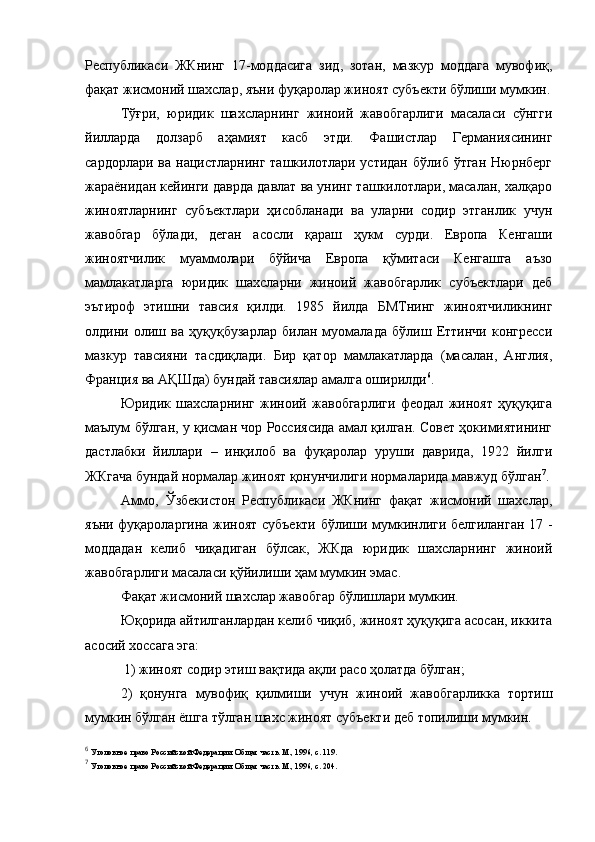 Республикаси   ЖКнинг   17-моддасига   зид,   зотан,   мазкур   моддага   мувофиқ,
фақат жисмоний шахслар, яъни фуқаролар жиноят субъекти бўлиши мумкин.
Тўғри,   юридик   шахсларнинг   жиноий   жавобгарлиги   масаласи   сўнгги
йилларда   долзарб   аҳамият   касб   этди.   Фашистлар   Германиясининг
сардорлари  ва  нацистларнинг  ташкилотлари  устидан  бўлиб  ўтган  Нюрнберг
жараёнидан кейинги даврда давлат ва унинг ташкилотлари, масалан, халқаро
жиноятларнинг   субъектлари   ҳисобланади   ва   уларни   содир   этганлик   учун
жавобгар   бўлади,   деган   асосли   қараш   ҳукм   сурди.   Европа   Кенгаши
жиноятчилик   муаммолари   бўйича   Европа   қўмитаси   Кенгашга   аъзо
мамлакатларга   юридик   шахсларни   жиноий   жавобгарлик   субъектлари   деб
эътироф   этишни   тавсия   қилди.   1985   йилда   БМТнинг   жиноятчиликнинг
олдини   олиш   ва   ҳуқуқбузарлар   билан   муомалада   бўлиш   Еттинчи   конгресси
мазкур   тавсияни   тасдиқлади.   Бир   қатор   мамлакатларда   (масалан,   Англия,
Франция ва АҚШда) бундай тавсиялар амалга оширилди 6
. 
Юридик   шахсларнинг   жиноий   жавобгарлиги   феодал   жиноят   ҳуқуқига
маълум бўлган, у қисман чор Россиясида амал қилган. Совет ҳокимиятининг
дастлабки   йиллари   –   инқилоб   ва   фуқаролар   уруши   даврида,   1922   йилги
ЖКгача бундай нормалар жиноят қонунчилиги нормаларида мавжуд бўлган 7
.
Аммо,   Ўзбекистон   Республикаси   ЖКнинг   фақат   жисмоний   шахслар,
яъни фуқароларгина жиноят субъекти бўлиши мумкинлиги белгиланган 17 -
моддадан   келиб   чиқадиган   бўлсак,   ЖКда   юридик   шахсларнинг   жиноий
жавобгарлиги масаласи қўйилиши ҳам мумкин эмас. 
Фақат жисмоний шахслар жавобгар бўлишлари мумкин. 
Юқорида айтилганлардан келиб чиқиб, жиноят ҳуқуқига асосан, иккита
асосий хоссага эга:
 1) жиноят содир этиш вақтида ақли расо ҳолатда бўлган; 
2)   қонунга   мувофиқ   қилмиши   учун   жиноий   жавобгарликка   тортиш
мумкин бўлган ёшга тўлган шахс жиноят субъекти деб топилиши мумкин. 
6
  Уголовное право Российской Федерации. Общая часть. М., 1996, с. 119.
7
  Уголовное право Российской Федерации. Общая часть. М., 1996, с. 204. 