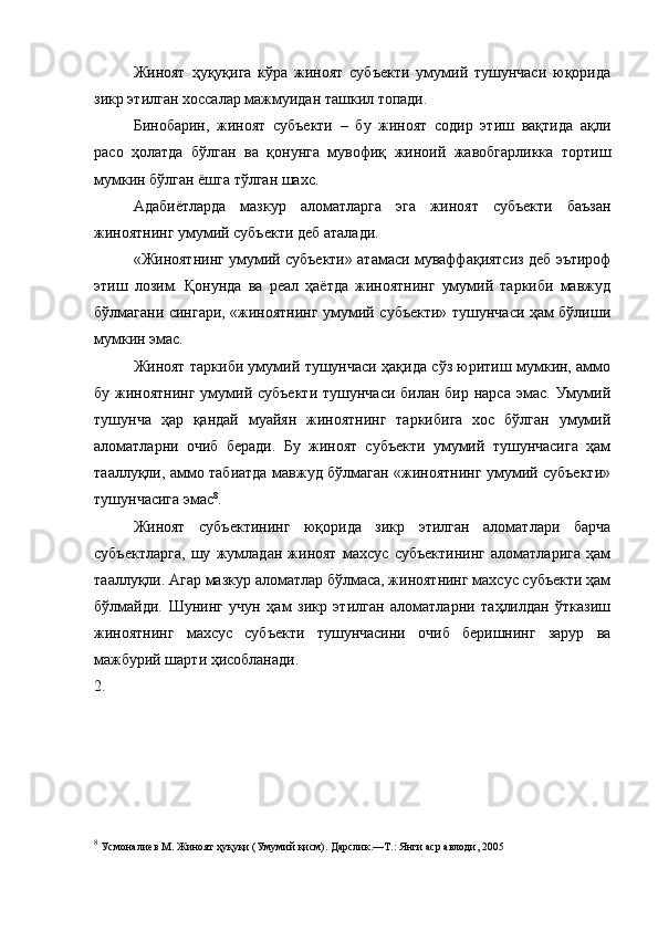 Жиноят   ҳуқуқига   кўра   жиноят   субъекти   умумий   тушунчаси   юқорида
зикр этилган хоссалар мажмуидан ташкил топади. 
Бинобарин,   жиноят   субъекти   –   бу   жиноят   содир   этиш   вақтида   ақли
расо   ҳолатда   бўлган   ва   қонунга   мувофиқ   жиноий   жавобгарликка   тортиш
мумкин бўлган ёшга тўлган шахс. 
Адабиётларда   мазкур   аломатларга   эга   жиноят   субъекти   баъзан
жиноятнинг умумий субъекти деб аталади. 
«Жиноятнинг умумий субъекти» атамаси муваффақиятсиз деб эътироф
этиш   лозим.   Қонунда   ва   реал   ҳаётда   жиноятнинг   умумий   таркиби   мавжуд
бўлмагани сингари, «жиноятнинг умумий субъекти» тушунчаси ҳам бўлиши
мумкин эмас. 
Жиноят таркиби умумий тушунчаси ҳақида сўз юритиш мумкин, аммо
бу жиноятнинг умумий субъекти  тушунчаси  билан бир нарса  эмас.  Умумий
тушунча   ҳар   қандай   муайян   жиноятнинг   таркибига   хос   бўлган   умумий
аломатларни   очиб   беради.   Бу   жиноят   субъекти   умумий   тушунчасига   ҳам
тааллуқли, аммо табиатда мавжуд бўлмаган «жиноятнинг умумий субъекти»
тушунчасига эмас 8
. 
Жиноят   субъектининг   юқорида   зикр   этилган   аломатлари   барча
субъектларга,   шу   жумладан   жиноят   махсус   субъектининг   аломатларига   ҳам
тааллуқли. Агар мазкур аломатлар бўлмаса, жиноятнинг махсус субъекти ҳам
бўлмайди.   Шунинг   учун   ҳам   зикр   этилган   аломатларни   таҳлилдан   ўтказиш
жиноятнинг   махсус   субъекти   тушунчасини   очиб   беришнинг   зарур   ва
мажбурий шарти ҳисобланади. 
2.
8
  Усмоналиев М. Жиноят ҳуқуқи (Умумий қисм). Дарслик.—Т.: Янги аср авлоди, 2005 