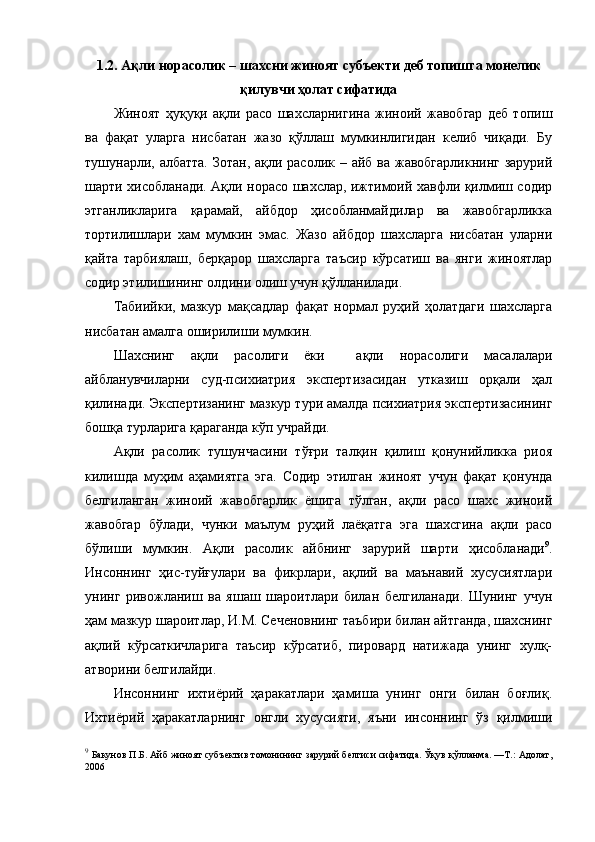 1.2. Ақли норасолик – шахсни жиноят субъекти деб топишга монелик
қилувчи ҳолат сифатида
Жиноят   ҳуқуқи   ақли   расо   шахсларнигина   жиноий   жавобгар   деб   топиш
ва   фақат   уларга   нисбатан   жазо   қўллаш   мумкинлигидан   келиб   чиқади.   Бу
тушунарли, албатта.  Зотан, ақли расолик – айб ва жавобгарликнинг  зарурий
шарти хисобланади. Ақли норасо шахслар, ижтимоий хавфли қилмиш содир
этганликларига   қарамай,   айбдор   ҳисобланмайдилар   ва   жавобгарликка
тортилишлари   хам   мумкин   эмас.   Жазо   айбдор   шахсларга   нисбатан   уларни
қайта   тарбиялаш,   берқарор   шахсларга   таъсир   кўрсатиш   ва   янги   жиноятлар
содир этилишининг олдини олиш учун қўлланилади. 
Табиийки,   мазкур   мақсадлар   фақат   нормал   руҳий   ҳолатдаги   шахсларга
нисбатан амалга оширилиши мумкин. 
Шахснинг   ақли   расолиги   ёки     ақли   норасолиги   масалалари
айбланувчиларни   суд-психиатрия   экспертизасидан   утказиш   орқали   ҳал
қилинади. Экспертизанинг мазкур тури амалда психиатрия экспертизасининг
бошқа турларига қараганда кўп учрайди. 
Ақли   расолик   тушунчасини   тўғри   талқин   қилиш   қонунийликка   риоя
килишда   муҳим   аҳамиятга   эга.   Содир   этилган   жиноят   учун   фақат   қонунда
белгиланган   жиноий   жавобгарлик   ёшига   тўлган,   ақли   расо   шахс   жиноий
жавобгар   бўлади,   чунки   маълум   руҳий   лаёқатга   эга   шахсгина   ақли   расо
бўлиши   мумкин.   Ақли   расолик   айбнинг   зарурий   шарти   ҳисобланади 9
.
Инсоннинг   ҳис-туйғулари   ва   фикрлари,   ақлий   ва   маънавий   хусусиятлари
унинг   ривожланиш   ва   яшаш   шароитлари   билан   белгиланади.   Шунинг   учун
ҳам мазкур шароитлар, И.М. Сеченовнинг таъбири билан айтганда, шахснинг
ақлий   кўрсаткичларига   таъсир   кўрсатиб,   пировард   натижада   унинг   хулқ-
атворини белгилайди. 
Инсоннинг   ихтиёрий   ҳаракатлари   ҳамиша   унинг   онги   билан   боғлиқ.
Ихтиёрий   ҳаракатларнинг   онгли   хусусияти,   яъни   инсоннинг   ўз   қилмиши
9
  Бакунов П.Б. Айб жиноят субъектив томонининг зарурий белгиси сифатида. Ўқув қўлланма. —Т.: Адолат,
2006    