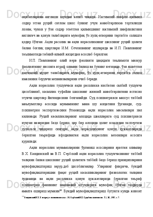 оқибатларини   англаши   шундан   келиб   чиқади.   Ижтимоий   хавфли   қилмиш
содир   этган   руҳий   соғлом   шахс   бунинг   учун   жавобгарликка   тортилиши
лозим,   чунки   у   ўзи   содир   этаётган   қилмишнинг   ижтимоий   хавфлилигини
англагач  ва  қонун талабларига  мувофиқ ўз хулқ-атворини тартибга  солишга
қодир бўлган. Ақли расолик ва ақли норасоликнинг шахснинг руҳий ҳолати
билан   боғлиқ   шартлари   И.М.   Сеченовнинг   ишларида   ва   И.П.   Павловнинг
таълимотида табиий-илмий жиҳатдан асослаб берилган. 
И.П.   Павловнинг   олий   нерв   фаолияти   ҳақидаги   таълимоти   мазкур
фаолиятнинг инсонга атроф оламни билиш ва бунинг негизида, ўзи яшаётган
ижтимоий   муҳит   талабларига   мувофиқ,   ўз   хулқ-атворини   тартибга   солиш
имконини берувчи механизмларини очиб беради. 
Ақли   норасолик   тушунчаси   ақли   расоликка   нисбатан   салбий   тушунча
ҳисобланиб,   касаллик   туфайли   шахснинг   жиноий   жавобгарлигини   истисно
этувчи  шартлар   йигиндисини   белгилайди.  Суд  психиатрияси   махсус  тиббий
маълумотлар   асосида   муаммонинг   мана   шу   жиҳатини   ўрганади,   суд-
психиатрия   экспертизасини   ўтказишда   ақли   норасолик   масалалари   хал
килинади.   Руҳий   касалликларнинг   алоҳида   шаклларига   суд   психиатрияси
нуқтаи   назаридан   баҳо   бериш,   ҳар   бир   алоҳида   ҳолат   юзасидан   экспертиза
хулосаси   чиқариш   сингари,   ақли   норасоликнинг   қонун   ҳужжатларида
берилган   таърифида   ифодаланган   ақли   норасолик   мезонлари   асосига
қурилади. 
Ақли   норасолик   муаммоларини   ўрганиш   асосларини   яратган   олимлар
В.Х.   Кандинский   ва   В.П.   Сербский   ақли   норасолик   тушунчасининг   тиббий
талқини билан шахснинг руҳий ҳолатига тиббий баҳо бериш принципларини
мувофиқлаштириш   зарур,деб   ҳисоблаганлар.   Уларнинг   фикрича,   бундай
мувофиқлаштиришни   фақат   руҳий   касалликларнинг   физиологик   талқини
ёрдамида   ва   ақли   расоликка   қонун   ҳужжатларида   берилган   таъриф
психиатрия   фанининг   замонавий   ютуқларига   мувофиқ   бўлган   тақдирда
амалга ошириш мумкин 10
. Бундай мувофиқлаштириш бугунги кунда жиноят
10
  Кандинский В.Х. К вопросу о невменяемости, с. 38; Сербский В.П. Судебная психология. Т.1, М., 1985, с. 7.  