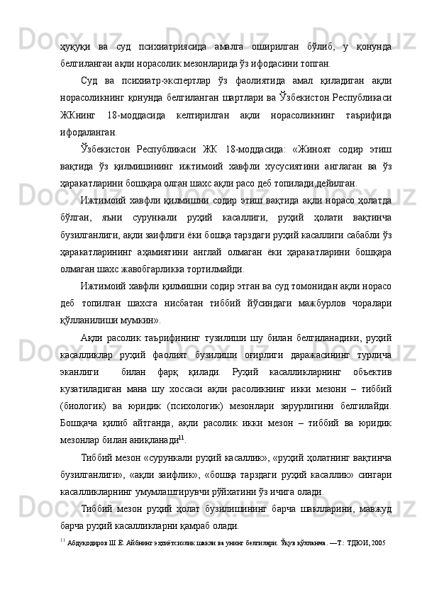 ҳуқуқи   ва   суд   психиатриясида   амалга   оширилган   бўлиб,   у   қонунда
белгиланган ақли норасолик мезонларида ўз ифодасини топган. 
Суд   ва   психиатр-экспертлар   ўз   фаолиятида   амал   қиладиган   ақли
норасоликнинг   қонунда   белгиланган   шартлари   ва   Ўзбекистон   Республикаси
ЖКнинг   18-моддасида   келтирилган   ақли   норасоликнинг   таърифида
ифодаланган. 
Ўзбекистон   Республикаси   ЖК   18-моддасида:   «Жиноят   содир   этиш
вақтида   ўз   қилмишининг   ижтимоий   хавфли   хусусиятини   англаган   ва   ўз
ҳаракатларини бошқара олган шахс ақли расо деб топилади,дейилган.
Ижтимоий   хавфли   қилмишни   содир   этиш   вақтида   ақли   норасо   ҳолатда
бўлган,   яъни   сурункали   руҳий   касаллиги,   руҳий   ҳолати   вақтинча
бузилганлиги, ақли заифлиги ёки бошқа тарздаги руҳий касаллиги сабабли ўз
ҳаракатларининг   аҳамиятини   англай   олмаган   ёки   ҳаракатларини   бошқара
олмаган шахс жавобгарликка тортилмайди.
Ижтимоий хавфли қилмишни содир этган ва суд томонидан ақли норасо
деб   топилган   шахсга   нисбатан   тиббий   йўсиндаги   мажбурлов   чоралари
қўлланилиши мумкин». 
Ақли   расолик   таърифининг   тузилиши   шу   билан   белгиланадики,   руҳий
касалликлар   руҳий   фаолият   бузилиши   оғирлиги   даражасининг   турлича
эканлиги     билан   фарқ   қилади.   Руҳий   касалликларнинг   объектив
кузатиладиган   мана   шу   хоссаси   ақли   расоликнинг   икки   мезони   –   тиббий
(биологик)   ва   юридик   (психологик)   мезонлари   зарурлигини   белгилайди.
Бошқача   қилиб   айтганда,   ақли   расолик   икки   мезон   –   тиббий   ва   юридик
мезонлар билан аниқланади 11
. 
Тиббий мезон «сурункали руҳий касаллик», «руҳий ҳолатнинг вақтинча
бузилганлиги»,   «ақли   заифлик»,   «бошқа   тарздаги   руҳий   касаллик»   сингари
касалликларнинг умумлаштирувчи рўйхатини ўз ичига олади. 
Тиббий   мезон   руҳий   ҳолат   бузилишининг   барча   шаклларини,   мавжуд
барча руҳий касалликларни қамраб олади. 
11
  Абдуқодиров Ш.Ё. Айбнинг эҳтиётсизлик шакли ва унинг белгилари. Ўқув қўлланма. —Т.: ТДЮИ, 2005 
