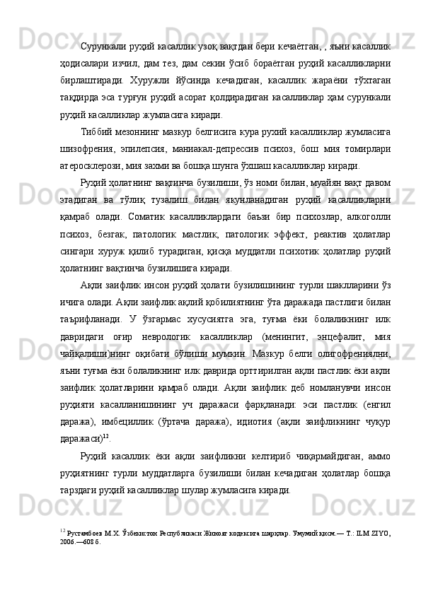 Сурункали руҳий касаллик узоқ вақтдан бери кечаётган, , яъни касаллик
ҳодисалари   изчил,   дам   тез,   дам   секин   ўсиб   бораётган   руҳий   касалликларни
бирлаштиради.   Хуружли   йўсинда   кечадиган,   касаллик   жараёни   тўхтаган
тақдирда  эса турғун  руҳий асорат  қолдирадиган  касалликлар ҳам  сурункали
руҳий касалликлар жумласига киради. 
Тиббий мезоннинг мазкур белгисига кура рухий касалликлар жумласига
шизофрения,   эпилепсия,   маниакал-депрессив   психоз,   бош   мия   томирлари
атеросклерози, мия захми ва бошқа шунга ўхшаш касалликлар киради. 
Руҳий ҳолатнинг вақтинча бузилиши, ўз номи билан, муайян вақт давом
этадиган   ва   тўлиқ   тузалиш   билан   якунланадиган   руҳий   касалликларни
қамраб   олади.   Соматик   касалликлардаги   баъзи   бир   психозлар,   алкоголли
психоз,   безгак,   патологик   мастлик,   патологик   эффект,   реактив   ҳолатлар
сингари   хуруж   қилиб   турадиган,   қисқа   муддатли   психотик   ҳолатлар   руҳий
ҳолатнинг вақтинча бузилишига киради. 
Ақли заифлик инсон руҳий ҳолати бузилишининг турли шаклларини ўз
ичига олади. Ақли заифлик ақлий қобилиятнинг ўта даражада пастлиги билан
таърифланади.   У   ўзгармас   хусусиятга   эга,   туғма   ёки   болаликнинг   илк
давридаги   оғир   неврологик   касалликлар   (менингит,   энцефалит,   мия
чайқалиши)нинг   оқибати   бўлиши   мумкин.   Мазкур   белги   олигофрениялни,
яъни туғма ёки болаликнинг илк даврида орттирилган ақли пастлик ёки ақли
заифлик   ҳолатларини   қамраб   олади.   Ақли   заифлик   деб   номланувчи   инсон
руҳияти   касалланишининг   уч   даражаси   фарқланади:   эси   пастлик   (енгил
даража),   имбециллик   (ўртача   даража),   идиотия   (ақли   заифликнинг   чуқур
даражаси) 12
. 
Руҳий   касаллик   ёки   ақли   заифликни   келтириб   чиқармайдиган,   аммо
руҳиятнинг   турли   муддатларга   бузилиши   билан   кечадиган   ҳолатлар   бошқа
тарздаги руҳий касалликлар шулар жумласига киради. 
12
  Рустамбоев М.Х. Ўзбекистон Республикаси Жиноят кодексига шарҳлар. Умумий қисм.— Т.: ILM ZIYO,
2006.—608 б.  