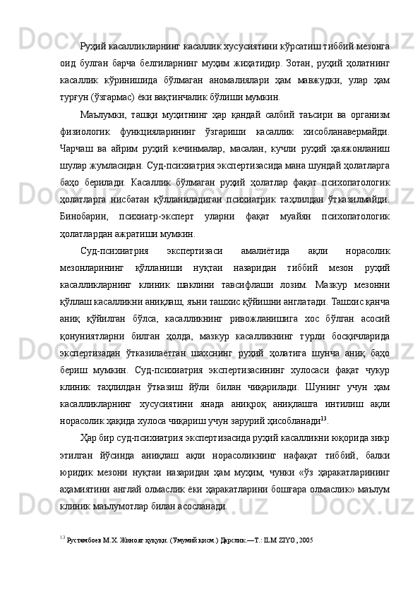 Руҳий касалликларнинг касаллик хусусиятини кўрсатиш тиббий мезонга
оид   булган   барча   белгиларнинг   муҳим   жиҳатидир.   Зотан,   руҳий   ҳолатнинг
касаллик   кўринишида   бўлмаган   аномалиялари   ҳам   мавжудки,   улар   ҳам
турғун (ўзгармас) ёки вақтинчалик бўлиши мумкин. 
Маълумки,   ташқи   муҳитнинг   ҳар   қандай   салбий   таъсири   ва   организм
физиологик   функцияларининг   ўзгариши   касаллик   хисобланавермайди.
Чарчаш   ва   айрим   руҳий   кечинмалар,   масалан,   кучли   руҳий   ҳаяжонланиш
шулар жумласидан. Суд-психиатрия экспертизасида мана шундай ҳолатларга
баҳо   берилади.   Касаллик   бўлмаган   руҳий   ҳолатлар   фақат   психопатологик
ҳолатларга   нисбатан   қўлланиладиган   психиатрик   таҳлилдан   ўтказилмайди.
Бинобарин,   психиатр-эксперт   уларни   фақат   муайян   психопатологик
ҳолатлардан ажратиши мумкин. 
Суд-психиатрия   экспертизаси   амалиётида   ақли   норасолик
мезонларининг   қўлланиши   нуқтаи   назаридан   тиббий   мезон   руҳий
касалликларнинг   клиник   шаклини   тавсифлаши   лозим.   Мазкур   мезонни
қўллаш касалликни аниқлаш, яъни ташхис қўйишни англатади. Ташхис қанча
аниқ   қўйилган   бўлса,   касалликнинг   ривожланишига   хос   бўлган   асосий
қонуниятларни   билган   ҳолда,   мазкур   касалликнинг   турли   босқичларида
экспертизадан   ўтказилаётган   шахснинг   руҳий   ҳолатига   шунча   аниқ   баҳо
бериш   мумкин.   Суд-психиатрия   экспертизасининг   хулосаси   фақат   чукур
клиник   таҳлилдан   ўтказиш   йўли   билан   чиқарилади.   Шунинг   учун   ҳам
касалликларнинг   хусусиятини   янада   аниқроқ   аниқлашга   интилиш   ақли
норасолик ҳақида хулоса чиқариш учун зарурий ҳисобланади 13
. 
Ҳар бир суд-психиатрия экспертизасида руҳий касалликни юқорида зикр
этилган   йўсинда   аниқлаш   ақли   норасоликнинг   нафақат   тиббий,   балки
юридик   мезони   нуқтаи   назаридан   ҳам   муҳим,   чунки   «ўз   ҳаракатларининг
аҳамиятини англай олмаслик ёки ҳаракатларини бошғара олмаслик» маълум
клиник маълумотлар билан асосланади. 
13
 Рустамбоев М.Х. Жиноят ҳуқуқи. (Умумий қисм.) Дарслик.—Т.: ILM ZIYO, 2005 