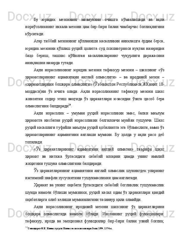 Бу   юридик   мезоннинг   мазмунини   очишга   кўмаклашади   ва   ақли
нораўсоликнинг иккала мезони ҳам бир-бири билан чамбарчас боғлиқлигини
кўрсатади. 
Агар тиббий мезоннинг қўлланиши касалликни аниклашга ёрдам берса,
юридик  мезонни  қўллаш  руҳий  ҳолатга   суд  психиатрияси   нуқтаи  назаридан
баҳо   бериш,   ташхис   қўйилган   касалликларнинг   чуқурлиги   даражасини
аниқлашни назарда тутади. 
Ақли   норасоликнинг   юридик   мезони   тафаккур   мезони   –   шахснинг   «ўз
ҳаракатларининг   аҳамиятини   англай   олмаслиги»   –   ва   иродавий   мезон   –
«ҳаракатларини бошқара олмаслиги» (Ўзбекистон Республикаси ЖКнинг 18-
моддаси)ни   ўз   ичига   олади.   Ақли   норасоликнинг   тафаккур   мезони   шахс
жиноятни   содир   этиш   вақтида   ўз   ҳаракатлари   юзасидан   ўзига   ҳисоб   бера
олмаслигини билдиради 14
. 
Ақли   норасолик   –   умуман   руҳий   норасоликни   эмас,   балки   маълум
ҳаракатга   нисбатан   руҳий   норасоликни   белгиловчи   муайян   тушунча.   Шахс
руҳий касаллиги туфайли маълум руҳий қобилиятга эга бўлмаслиги, аммо ўз
ҳаракатларининг   аҳамиятини   англаши   мумкин.   Бу   ҳолда   у   ақли   расо   деб
топилади. 
«Ўз   ҳаракатларининг   аҳамиятини   англай   олмаган»   таърифи   шахс
ҳаракат   ва   натижа   ўртасидаги   сабабий   алоқани   ҳамда   унинг   амалий
жиҳатини тушуна олмаслигини билдиради.
Ўз   ҳаракатларининг   аҳамиятини   англай   олмаслик   шунингдек   уларнинг
ижтимоий хавфли хусусиятини тушунмасликни ҳам англатади. 
Ҳаракат   ва   унинг   оқибати   ўртасидаги   сабабий   богликлик   тушунмаслик
шунда   намоён   бўлиши   мумкинки,   руҳий   касал   одам   ўз   ҳаракатлари   қандай
оқибатларга олиб келиши мумкинлигини тасаввур қила олмайди. 
Ақли   норасоликнинг   иродавий   мезони   шахснинг   ўз   ҳаракатларини
бошқара   олмаслигида   намоён   бўлади.   Инсоннинг   руҳий   функциялари:
тафаккур,   ирода   ва   эмоционал   функциялар   бир-бири   билан   узвий   боғлиқ.
14
  Самандаров Ф.Ж. Жинает хугуги. Жинает ва жеза меселелери. Баки, 1994, 137-бет.  
