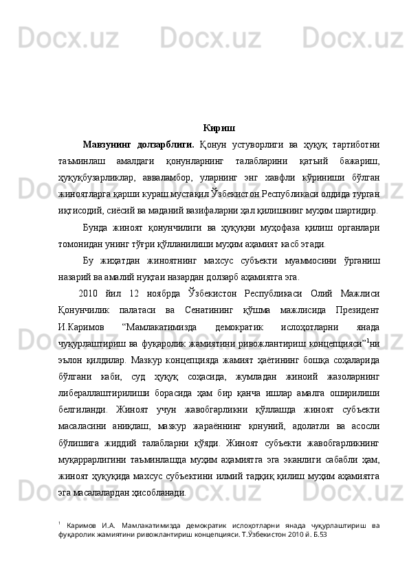 Кириш
Мавзунинг   долзарблиги.   Қонун   устуворлиги   ва   ҳуқуқ   тартиботни
таъминлаш   амалдаги   қонунларнинг   талабларини   қатъий   бажариш,
ҳуқуқбузарликлар,   авваламбор,   уларнинг   энг   хавфли   кўриниши   бўлган
жиноятларга қарши кураш мустақил Ўзбекистон Республикаси олдида турган
иқтисодий, сиёсий ва маданий вазифаларни ҳал қилишнинг муҳим шартидир.
Бунда   жиноят   қонунчилиги   ва   ҳуқуқни   муҳофаза   қилиш   органлари
томонидан унинг тўғри қўлланилиши муҳим аҳамият касб этади.
Бу   жиҳатдан   жиноятнинг   махсус   субъекти   муаммосини   ўрганиш
назарий ва амалий нуқтаи назардан долзарб аҳамиятга эга.
2010   йил   12   ноябрда   Ўзбекистон   Республикаси   Олий   Мажлиси
Қонунчилик   палатаси   ва   Сенатининг   қўшма   мажлисида   Президент
И.Каримов   “Мамлакатимизда   демократик   ислоҳотларни   янада
чуқурлаштириш  ва   фуқаролик  жамиятини   ривожлантириш   концепцияси” 1
ни
эълон   қилдилар.   Мазкур   концепцияда   жамият   ҳаётининг   бошқа   соҳаларида
бўлгани   каби,   суд   ҳуқуқ   соҳасида,   жумладан   жиноий   жазоларнинг
либераллаштирилиши   борасида   ҳам   бир   қанча   ишлар   амалга   оширилиши
белгиланди.   Жиноят   учун   жавобгарликни   қўллашда   жиноят   субъекти
масаласини   аниқлаш,   мазкур   жараённинг   қонуний,   адолатли   ва   асосли
бўлишига   жиддий   талабларни   қўяди.   Жиноят   субъекти   жавобгарликнинг
муқаррарлигини   таъминлашда   муҳим   аҳамиятга   эга   эканлиги   сабабли   ҳам,
жиноят  ҳуқуқида махсус субъектини  илмий тадқиқ  қилиш муҳим  аҳамиятга
эга масалалардан ҳисобланади.
1
  Каримов   И.А.   Мамлакатимизда   демократик   ислоҳотларни   янада   чуқурлаштириш   ва
фуқаролик жамиятини ривожлантириш концепцияси. Т.Ўзбекистон 2010 й. Б.53 