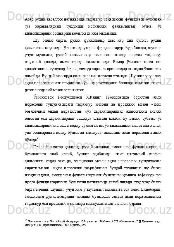 Агар   руҳий   касаллик   натижасида   тафаккур   соҳасининг   функцияси   бузилган
(ўз   ҳаракатларини   тушуниш   қобилияти   фалажланган)   бўлса,   ўз
қилмишларини бошқариш қобилияти ҳам билмайди. 
Шу   билан   бирга,   руҳий   функциялар   ҳам   ҳар   хил   бўлиб,   руҳий
фаолиятни таҳлилдан ўтказишда уларни фарқлаш зарур. Бу, айниқса, шунинг
учун   муҳимки,   руҳий   касалликкда   чалинган   шахсда   нормал   тафаккур
сақланиб   қолади,   аммо   ирода   фалажланади.   Бемор   ўзининг   нима   иш
қилаётганини тушунад бирок, мазкур ҳаракатларни содир этишдан ўзини тия
олмайди. Бундай ҳолларда ақли расолик истисно этилади. Шунинг учун ҳам
ақли норасоликнинг таърифига «ўз... ҳаракатларини бошқара олмаган шахс»
деган иродавий мезон киритилган. 
Ўзбекистон   Республикаси   ЖКнинг   18-моддасида   берилган   ақли
норасолик   тушунчасидаги   тафаккур   мезони   ва   иродавий   мезон   «ёки»
боғловчиси   билан   ажратилган:   «ўз   ҳаракатларининг   аҳамиятини   англай
олмаган   ёки   ҳаракатларини   бошқара   олмаган   шахс».   Бу   демак,   субъект   ўз
қилмишларини англашга қодир бўлмаган ва, ўз қилмишини англагани ҳолда,
уни бошқаришга қодир бўлмаган  тақдирда,  шахснинг ақли норасолиги аниқ
бўлади 15
. 
Гарчи   бир   қатор   ҳолларда   руҳий   касаллик   эмоционал   функцияларнинг
бузилишига   олиб   келиб,   бунинг   оқибатида   шахс   ижтимоий   хавфли
қилмишни   содир   этса-да,   эмоционал   мезон   ақли   норасолик   тушунчасига
киритилмаган.   Ақли   норасолик   таърифининг   бундай   тузилиши   шу   билан
изоҳланадики,   эмоционал   функцияларнинг   бузилиши   ҳамиша   тафаккур   ёки
ирода функцияларининг бузилиши натижасида келиб чиқади ёхуд улар билан
бирга   кечади,   шунинг   учун   ҳам   у   мустақил   аҳамиятга   эга   эмас.   Бинобарин,
эмоционал   функцияларнинг   жиддий   бузилиши   одатда   ақли   норасоликнинг
тафаккур ёки иродавий мезонлари мавжудлигидан далолат беради. 
15
  Уголовное право Российской Федерации. Об щ ая часть. Учебник. / С.В.Афиногенов, Л.Д.Ермакова  и др..
Отв. ред. Б.В. Здравомыслова. –М.: Юристъ,1999  