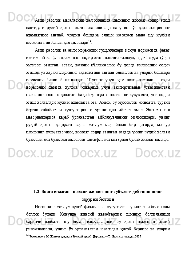 Ақли   расолик   масаласини   ҳал   қилишда   шахснинг   жиноят   содир   этиш
вақтидаги   руҳий   ҳолати   эътиборга   олинади   ва   унинг   ўз   ҳаракатларининг
аҳамиятини   англаб,   уларни   бошқара   олиши   масаласи   мана   шу   муайян
қилмишга нисбатан ҳал қилинади 16
. 
Ақли   расолик   ва   ақли   норасолик   тушунчалари   конун   нормасида   факат
ижтимоий хавфли қилмишни содир этиш вақтига тааллуқли, деб жуда тўғри
эътироф   этилган,   зотан,   жазони   қўлламаслик   бу   ҳолда   қилмишни   содир
этишда ўз ҳаракатларининг аҳамиятини англай олмаслик ва уларни бошқара
олмаслик   билан   белгиланади.   Шунинг   учун   ҳам   ақли   расолик   –   ақли
норасолик   ҳақида   хулоса   чиқариш   учун   экспертизадан   ўтказилаётган
шахснинг   клиник   ҳолатига   баҳо   беришда   жиноятнинг   хусусияти,   уни  содир
этиш  ҳолатлари   муҳим   аҳамиятга   эга.   Аммо,   бу   муҳимлик   жиноятга   туртки
берган   сабабларни   тушунтиришга   уринишдан   иборат   эмас.   Эксперт   иш
материалларига   қараб   ўрганаётган   айбланувчининг   қилмишлари,   унинг
руҳий   ҳолати   ҳақидаги   барча   маълумотлар   билан   бир   қаторда,   мазкур
шахснинг   хулқ-атворини,   жиноят   содир   этилган   вақтда   унинг   руҳий   ҳолати
бузилган ёки бузилмаганлигини тавсифловчи материал бўлиб хизмат қилади.
1.3. Вояга етмаган   шахсни жиноятнинг субъекти деб топишнинг
зарурий белгиси
Инсоннинг маълум руҳий-физиологик хусусияти – унинг ёши билан хам
боглик   булади.   Қонунда   жиноий   жавобгарлик   ёшининг   белгиланиши
баринчи   навбатта   шу   билан   изоҳланадики,   бу   ҳолат   шахснинг   ақлий
ривожланиши,   унинг   ўз   ҳаракатлари   юзасидан   ҳисоб   бериши   ва   уларни
16
 Усмоналиев М. Жиноят ҳуқуқи (Умумий қисм). Дарслик.—Т.: Янги аср авлоди, 2005 