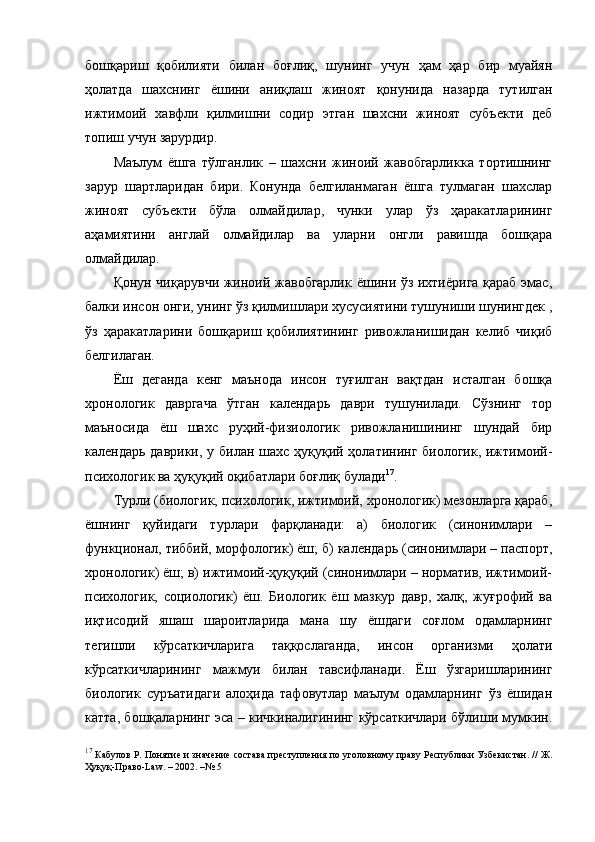 бошқариш   қобилияти   билан   боғлиқ,   шунинг   учун   ҳам   ҳар   бир   муайян
ҳолатда   шахснинг   ёшини   аниқлаш   жиноят   қонунида   назарда   тутилган
ижтимоий   хавфли   қилмишни   содир   этган   шахсни   жиноят   субъекти   деб
топиш учун зарурдир. 
Маълум   ёшга   тўлганлик   –   шахсни   жиноий   жавобгарликка   тортишнинг
зарур   шартларидан   бири.   Конунда   белгиланмаган   ёшга   тулмаган   шахслар
жиноят   субъекти   бўла   олмайдилар,   чунки   улар   ўз   ҳаракатларининг
аҳамиятини   англай   олмайдилар   ва   уларни   онгли   равишда   бошқара
олмайдилар. 
Қонун чиқарувчи жиноий жавобгарлик ёшини ўз ихтиёрига қараб эмас,
балки инсон онги, унинг ўз қилмишлари хусусиятини тушуниши шунингдек ,
ўз   ҳаракатларини   бошқариш   қобилиятининг   ривожланишидан   келиб   чиқиб
белгилаган. 
Ёш   деганда   кенг   маънода   инсон   туғилган   вақтдан   исталган   бошқа
хронологик   давргача   ўтган   календарь   даври   тушунилади.   Сўзнинг   тор
маъносида   ёш   шахс   руҳий-физиологик   ривожланишининг   шундай   бир
календарь даврики, у билан шахс ҳуқуқий ҳолатининг биологик, ижтимоий-
психологик ва ҳуқуқий оқибатлари боғлиқ булади 17
. 
Турли (биологик, психологик, ижтимоий, хронологик) мезонларга қараб,
ёшнинг   қуйидаги   турлари   фарқланади:   а)   биологик   (синонимлари   –
функционал, тиббий, морфологик) ёш; б) календарь (синонимлари – паспорт,
хронологик) ёш; в) ижтимоий-ҳуқуқий (синонимлари – норматив, ижтимоий-
психологик,   социологик)   ёш.   Биологик   ёш   мазкур   давр,   халқ,   жуғрофий   ва
иқтисодий   яшаш   шароитларида   мана   шу   ёшдаги   соғлом   одамларнинг
тегишли   кўрсаткичларига   таққослаганда,   инсон   организми   ҳолати
кўрсаткичларининг   мажмуи   билан   тавсифланади.   Ёш   ўзгаришларининг
биологик   суръатидаги   алоҳида   тафовутлар   маълум   одамларнинг   ўз   ёшидан
катта, бошқаларнинг эса – кичкиналигининг кўрсаткичлари бўлиши мумкин.
17
  Кабулов Р. Понятие и значение состава преступления по уголовному праву Республики Узбекистан. // Ж.
Ҳуқуқ-Право-Law. – 2002. –№ 5 