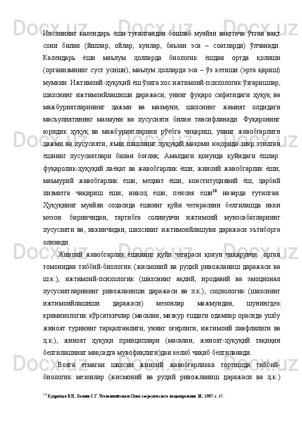 Инсоннинг   календарь   ёши   туғилгандан   бошлаб   муайян   вақтгача   ўтган   вақт
сони   билан   (йиллар,   ойлар,   кунлар,   баъзан   эса   –   соатларда)   ўлчанади.
Календарь   ёши   маълум   ҳолларда   биологик   ёшдан   ортда   қолиши
(организмнинг   суст   усиши),   маълум   ҳолларда   эса   –   ўз   кетиши   (эрта   қариш)
мумкин. Ижтимоий-ҳуқуқий ёш ўзига хос ижтимоий-психологик ўзгаришлар,
шахснинг   ижтимоийлашиши   даражаси,   унинг   фуқаро   сифатидаги   ҳуқуқ   ва
мажбуриятларининг   ҳажми   ва   мазмуни,   шахснинг   жамият   олдидаги
масъулиятининг   мазмуни   ва   хусусияти   билан   тавсифланади.   Фуқаронинг
юридик   ҳуқуқ   ва   мажбуриятларини   рўёбга   чиқариш,   унинг   жавобгарлиги
ҳажми ва хусусияти,  яъни  шахснинг ҳуқуқий мақоми юқорида зикр этилган
ёшнинг   хусусиятлари   билан   боғлиқ.   Амалдаги   қонунда   қуйидаги   ёшлар:
фуқаролик-ҳуқуқий   лаёқат   ва   жавобгарлик   ёши;   жиноий   жавобгарлик   ёши;
маъмурий   жавобгарлик   ёши;   меҳнат   ёши;   конституциявий   ёш;   ҳарбий
хизматга   чақириш   ёши;   никоҳ   ёши;   пенсия   ёши 18
  назарда   тутилган.
Ҳуқуқнинг   муайян   соҳасида   ёшнинг   қуйи   чегарасини   белгилашда   икки
мезон:   биринчидан,   тартибга   солинувчи   ижтимоий   муносабатларнинг
хусусияти   ва,   иккинчидан,   шахснинг   ижтимоийлашуви   даражаси   эътиборга
олинади.
Жиноий   жавобгарлик   ёшининг   қуйи   чегараси   қонун   чиқарувчи     орган
томонидан   тиббий-биологик   (жисмоний   ва   руҳий   ривожланиш   даражаси   ва
ш.к.),   ижтимоий-психологик   (шахснинг   ақлий,   иродавий   ва   эмоционал
хусусиятларининг   ривожланиши   даражаси   ва   х.к.),   социологик   (шахснинг
ижтимоийлашиши   даражаси)   мезонлар   мажмуидан,   шунингдек
криминологик кўрсаткичлар (масалан, мазкур ёшдаги одамлар орасида ушбу
жиноят   турининг   тарқалганлиги,   унинг   оғирлиги,   ижтимоий   хавфлилиги   ва
ҳ.к.),   жиноят   ҳуқуқи   принциплари   (масалан,   жиноят-ҳуқуқий   тақиқни
белгилашнинг мақсадга мувофиқлиги)дан келиб чиқиб белгиланади. 
Вояга   етмаган   шахсни   жиноий   жавобгарликка   тортишда   тиббий-
биологик   мезонлар   (жисмоний   ва   руҳий   ривожланиш   даражаси   ва   ҳ.к.)
18
  Кудрявцев В.Н., Келина С.Г. Уголовный закон. Опыт теоретического моделирования. М., 1987, с. 65. 
