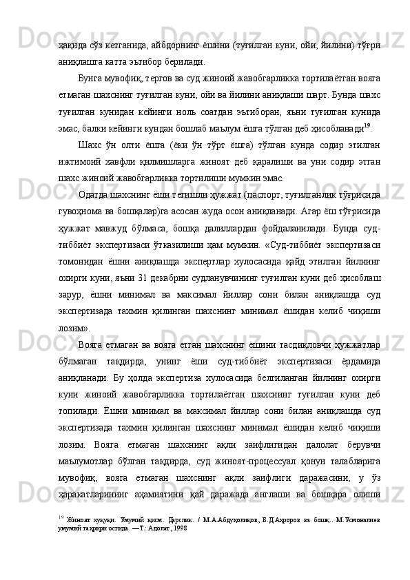 ҳақида сўз кетганида, айбдорнинг ёшини (туғилган куни, ойи, йилини) тўғри
аниқлашга катта эътибор берилади. 
Бунга мувофиқ, тергов ва суд жиноий жавобгарликка тортилаётган вояга
етмаган шахснинг туғилган куни, ойи ва йилини аниқлаши шарт. Бунда шахс
туғилган   кунидан   кейинги   ноль   соатдан   эътиборан,   яъни   туғилган   кунида
эмас, балки кейинги кундан бошлаб маълум ёшга тўлган деб ҳисобланади 19
.
Шахс   ўн   олти   ёшга   (ёки   ўн   тўрт   ёшга)   тўлган   кунда   содир   этилган
ижтимоий   хавфли   қилмишларга   жиноят   деб   қаралиши   ва   уни   содир   этган
шахс жиноий жавобгарликка тортилиши мумкин эмас. 
Одатда шахснинг ёши тегишли ҳужжат (паспорт, туғилганлик тўғрисида
гувоҳнома ва бошқалар)га асосан жуда осон аниқланади. Агар ёш тўғрисида
ҳужжат   мавжуд   бўлмаса,   бошқа   далиллардан   фойдаланилади.   Бунда   суд-
тиббиёт   экспертизаси   ўтказилиши   ҳам   мумкин.   «Суд-тиббиёт   экспертизаси
томонидан   ёшни   аниқлашда   экспертлар   хулосасида   қайд   этилган   йилнинг
охирги куни, яъни 31 декабрни судланувчининг туғилган куни деб ҳисоблаш
зарур,   ёшни   минимал   ва   максимал   йиллар   сони   билан   аниқлашда   суд
экспертизада   тахмин   қилинган   шахснинг   минимал   ёшидан   келиб   чиқиши
лозим».
Вояга   етмаган   ва   вояга   етган   шахснинг   ёшини   тасдиқловчи   ҳужжатлар
бўлмаган   тақдирда,   унинг   ёши   суд-тиббиёт   экспертизаси   ёрдамида
аниқланади.   Бу   ҳолда   экспертиза   хулосасида   белгиланган   йилнинг   охирги
куни   жиноий   жавобгарликка   тортилаётган   шахснинг   туғилган   куни   деб
топилади.   Ёшни   минимал   ва   максимал   йиллар   сони   билан   аниқлашда   суд
экспертизада   тахмин   қилинган   шахснинг   минимал   ёшидан   келиб   чиқиши
лозим.   Вояга   етмаган   шахснинг   ақли   заифлигидан   далолат   берувчи
маълумотлар   бўлган   тақдирда,   суд   жиноят-процессуал   қонун   талабларига
мувофиқ,   вояга   етмаган   шахснинг   ақли   заифлиги   даражасини,   у   ўз
ҳаракатларининг   аҳамиятини   қай   даражада   англаши   ва   бошқара   олиши
19
  Жиноят   хуқуқи.   Умумий   қисм.   Дарслик.   /   М.А.Абдуҳолиқов,   Б.Д.Аҳроров   ва   бошқ..   М.Усмоналиев
умумий таҳрири остида. —Т.: Адолат, 1998 