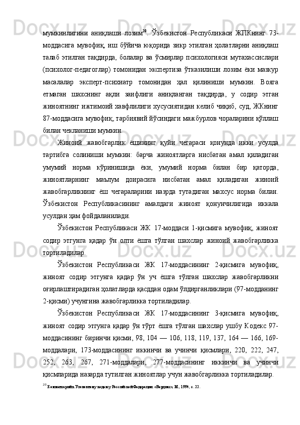 мумкинлигини   аниқлаши   лозим 20
.   Ўзбекистон   Республикаси   ЖПКнинг   73-
моддасига   мувофиқ,   иш   бўйича   юқорида   зикр   этилган   ҳолатларни   аниқлаш
талаб   этилган   тақдирда,   болалар   ва   ўсмирлар   психологияси   мутахассислари
(психолог-педагоглар)   томонидан   экспертиза   ўтказилиши   лозим   ёки   мазкур
масалалар   эксперт-психиатр   томонидан   ҳал   қилиниши   мумкин.   Вояга
етмаган   шахснинг   ақли   заифлиги   аниқланган   тақдирда,   у   содир   этган
жиноятнинг ижтимоий хавфлилиги хусусиятидан келиб чиқиб, суд, ЖКнинг
87-моддасига мувофиқ, тарбиявий йўсиндаги мажбурлов чораларини қўллаш
билан чекланиши мумкин. 
Жиноий   жавобгарлик   ёшининг   қуйи   чегараси   қонунда   икки   усулда
тартибга   солиниши   мумкин:   барча   жиноятларга   нисбатан   амал   қиладиган
умумий   норма   кўринишида   ёки,   умумий   норма   билан   бир   қаторда,
жиноятларнинг   маълум   доирасига   нисбатан   амал   қиладиган   жиноий
жавобгарликнинг   ёш   чегараларини   назрда   тутадиган   махсус   норма   билан.
Ўзбекистон   Республикасининг   амалдаги   жиноят   қонунчилигида   иккала
усулдан ҳам фойдаланилади. 
Ўзбекистон   Республикаси   ЖК   17-моддаси   1-қисмига   мувофиқ,   жиноят
содир   этгунга   қадар   ўн   олти   ёшга   тўлган   шахслар   жиноий   жавобгарликка
тортиладилар. 
Ўзбекистон   Республикаси   ЖК   17-моддасининг   2-қисмига   мувофиқ,
жиноят   содир   этгунга   қадар   ўн   уч   ёшга   тўлган   шахслар   жавобгарликни
оғирлаштирадиган ҳолатларда қасддан одам ўлдирганликлари (97-модданинг
2-қисми) учунгина жавобгарликка тортиладилар.
Ўзбекистон   Республикаси   ЖК   17-моддасининг   3-қисмига   мувофиқ,
жиноят   содир   этгунга   қадар   ўн   тўрт   ёшга   тўлган   шахслар   ушбу   Кодекс   97-
моддасининг биринчи қисми, 98, 104 — 106, 118, 119, 137, 164 — 166, 169-
моддалари,   173-моддасининг   иккинчи   ва   учинчи   қисмлари,   220,   222,   247,
252,   263,   267,   271-моддалари,   277-моддасининг   иккинчи   ва   учинчи
қисмларида назарда тутилган жиноятлар учун жавобгарликка тортиладилар.
20
  Комментарий к Уголовному кодексу Российской Федерации. «Вердикт», М., 1994, с. 22. 
