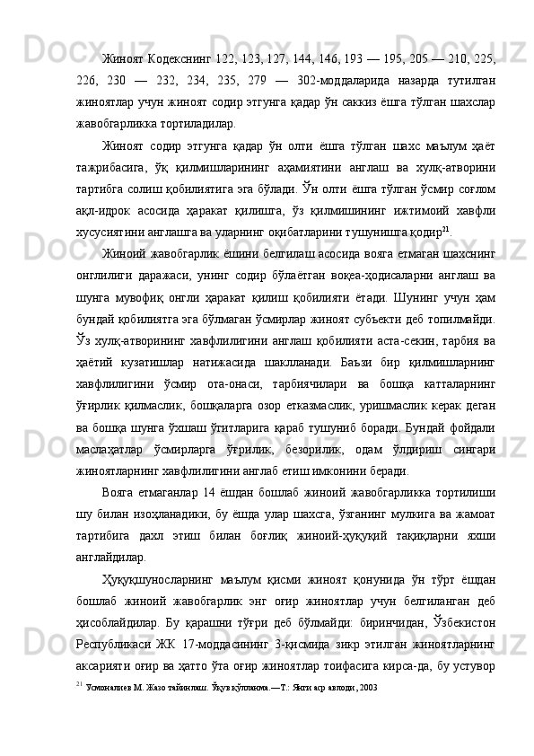 Жиноят Кодекснинг 122, 123, 127, 144, 146, 193 — 195, 205 — 210, 225,
226,   230   —   232,   234,   235,   279   —   302-моддаларида   назарда   тутилган
жиноятлар учун жиноят содир этгунга қадар ўн саккиз ёшга тўлган шахслар
жавобгарликка тортиладилар.
Жиноят   содир   этгунга   қадар   ўн   олти   ёшга   тўлган   шахс   маълум   ҳаёт
тажрибасига,   ўқ   қилмишларининг   аҳамиятини   англаш   ва   хулқ-атворини
тартибга солиш қобилиятига эга бўлади. Ўн олти ёшга тўлган ўсмир соғлом
ақл-идрок   асосида   ҳаракат   қилишга,   ўз   қилмишининг   ижтимоий   хавфли
хусусиятини англашга ва уларнинг оқибатларини тушунишга қодир 21
. 
Жиноий жавобгарлик ёшини белгилаш асосида вояга етмаган шахснинг
онглилиги   даражаси,   унинг   содир   бўлаётган   воқеа-ҳодисаларни   англаш   ва
шунга   мувофиқ   онгли   ҳаракат   қилиш   қобилияти   ётади.   Шунинг   учун   ҳам
бундай қобилиятга эга бўлмаган ўсмирлар жиноят субъекти деб топилмайди.
Ўз   хулқ-атворининг   хавфлилигини   англаш   қобилияти   аста-секин,   тарбия   ва
ҳаётий   кузатишлар   натижасида   шаклланади.   Баъзи   бир   қилмишларнинг
хавфлилигини   ўсмир   ота-онаси,   тарбиячилари   ва   бошқа   катталарнинг
ўғирлик   қилмаслик,   бошқаларга   озор   етказмаслик,   уришмаслик   керак   деган
ва  бошқа  шунга   ўхшаш  ўгитларига  қараб  тушуниб  боради.   Бундай  фойдали
маслаҳатлар   ўсмирларга   ўғрилик,   безорилик,   одам   ўлдириш   сингари
жиноятларнинг хавфлилигини англаб етиш имконини беради. 
Вояга   етмаганлар   14   ёшдан   бошлаб   жиноий   жавобгарликка   тортилиши
шу   билан   изоҳланадики,   бу   ёшда   улар   шахсга,   ўзганинг   мулкига   ва   жамоат
тартибига   дахл   этиш   билан   боғлиқ   жиноий-ҳуқуқий   тақиқларни   яхши
англайдилар. 
Ҳуқуқшуносларнинг   маълум   қисми   жиноят   қонунида   ўн   тўрт   ёшдан
бошлаб   жиноий   жавобгарлик   энг   оғир   жиноятлар   учун   белгиланган   деб
ҳисоблайдилар.   Бу   қарашни   тўғри   деб   бўлмайди:   биринчидан,   Ўзбекистон
Республикаси   ЖК   17-моддасининг   3-қисмида   зикр   этилган   жиноятларнинг
аксарияти оғир ва ҳатто ўта оғир жиноятлар тоифасига кирса-да, бу устувор
21
 Усмоналиев М. Жазо тайинлаш. Ўқув қўлланма.—Т.: Янги аср авлоди, 2003  