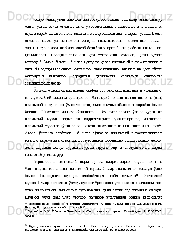 Қонун   чиқарувчи   жиноий   жавобгарлик   ёшини   белгилар   экан,   мазкур
ёшга   тўлган   вояга   етмаган   шахс   ўз   қилмишининг   аҳамиятини   англашга   ва
шунга қараб онгли ҳаракат қилишга қодир эканлигини назарда тутади. Вояга
етмаган   шахс   ўз   ижтимоий   хавфли   қилмишининг   аҳамиятини   англаб,
ҳаракатлари юзасидан ўзига ҳисоб бериб ва уларни бошқарибгина қолмасдан,
қилмишнинг   тақиқланганлигини   ҳам   тушуниши   мумкин,   деган   қараш
мавжуд 22
.  Аммо,  ўсмир  16   ёшга   тўлгунга   қадар   ижтимоий   ривожланишнинг
унга   ўз   хулқ-атворининг   ижтимоий   хавфлилигини   англаш   ва   уни   тўлиқ
бошқариш   имконини   берадиган   даражасига   етганлиги   синчиклаб
текширилиши лозим. 
Ўз хулқ-атворини ижтимоий хавфли деб баҳолаш имконияти ўсмирнинг
маълум хаётий тажриба орттириши – ўз тажрибасининг шаклланиши ва (ёки)
ижтимоий   тажрибани   ўзлаштириши,   яъни   ижтимоийлашиш   жараёни   билан
боғлиқ.   Шахснинг   ижтимоийлашиши   –   бу   «инсоннинг   ўзини   қуршаган
ижтимоий   муҳит   норма   ва   қадриятларини   ўзлаштириши,   инсоннинг
ижтимоий   муҳитга   қўшилиши...   инсон   шахсининг   шаклланиши   жараёни» 23
.
Аммо,   ўсмирга   татбиқан,   16   ёшга   тўлганда   ижтимоий   ривожланишнинг
маълум   даражасига   етганлик  презумпцияси  синчиклаб  текширилиши лозим,
деган қарашни илгари суришга туртки берувчи бир нечта муҳим ҳолатларни
қайд этиб ўтиш зарур. 
Биринчидан,   ижтимоий   нормалар   ва   қадриятларни   идрок   этиш   ва
ўзлаштириш   инсоннинг   ижтимоий   муносабатлар   тизимидаги   маълум   ўрни
билан   боғлиқлиги   юридик   адабиётларда   қайд   этилган 24
.   Ижтимоий
муносабатлар  тизимида ўсмирларнинг ўрни ҳали узил-кесил белгиланмаган,
улар   жамиятнинг   ижтимоий   тузилмасига   ҳали   тўлиқ   қўшилмаган   бўлади.
Шунинг   учун   ҳам   улар   умумий   эътироф   этилгандан   бошқа   қадриятлар
22
  Уголовное право Российской Федерации. Об щ ая часть. Учебник. / С.В.Афиногенов, Л.Д.Ермакова  и др..
Отв. ред. Б.В. Здравом ы слов. –М.: Юристъ,1996
23
  Рустамбаев   М.Х.   Ўзбекистон   Республикаси   Жиноят   кодексига   шарҳлар.   Умумий   қисм.   Т.:   ILM   ZIYO,
2006-Б.  
24
  Курс   уголовного   права.   Об щ ая   часть.   Т.1:   Учение   о   преступлении.   Учебник.   /   Г.Н.Борзенкова,
В.С.Комиссаров и др.. Под ред. Н.Ф. Кузнецовой, И.М.Тяжковой. –М.: Зерцало-М, 2002  