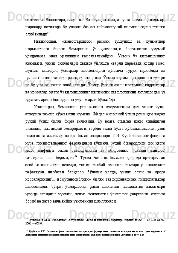 тизимини   ўзлаштирадилар   ва   ўз   хулқ-атворида   унга   амал   қиладилар,
пировард   натижада   бу   уларни   баъзан   ғайриқонуний   қилмиш   содир   этишга
олиб келади 25
.
Иккинчидан,   «жавобгарликни   расман   тушуниш   ва   хулқ-атвор
нормаларини   билиш   ўсмирнинг   ўз   қилмишида   белгиланган   умумий
қоидаларга   риоя   қилишини   кафолатламайди».   Ўсмир   ўз   қилмишининг
аҳамияти,   унинг   оқибатлари   ҳақида   ўйлашга   етарли   даражада   қодир   эмас.
Бундан   ташқари,   ўсмирлар   жиноятларни   кўпинча   гуруҳ   таркибида   ва
далолатчининг таъсирида содир этадилар. Ўсмир «ҳамма қатори» иш тутади
ва  бу уни  жиноятга   олиб келади.  Ўсмир ўзлаштирган   ижтимоий қадриятлар
ва нормалар, ҳатто ўз қилмишининг ижтимоий хавфлилигини англаши ҳам ўз
ҳаракатларини бошқариши учун етарли бўлмайди. 
Учинчидан,   ўсмирнинг   ривожланиш   хусусиятлари   ҳам   унинг   хулқ-
атворига таъсир кўрсатиши мумкин. Жадал жисмоний ўсиш доим ҳам жадал
руҳий   ўсиш   билан   бирга   кечмайди.   Бу   вояга   етмаган   шахс   яшайдиган
оиланинг   ижтимоий   беқарорлиги,   тарбия   яхши   йўлга   қўйилмаганлиги,   узоқ
соматик касалликлар ва ҳ.к. билан изоҳланади. Г.И. Курбатованинг  фикрига
кўра,   пиёнисталарнинг   фарзандлари   кўпинча   руҳий   беқарорлиги   ёки   ҳатто
ақли   заифлиги   билан   тавсифланади   ва   «бировнинг   (баъзан   жиноий)
таъсирига   осон   берилади» 26
.   Туғма   ёки   илк   болалик   даврида   орттирилган
асаб   касалликлари   асосида,   ташқи   салбий   омиллар   таъсирида   «шахснинг
тафаккури   нисбатан   барқарор   бўлгани   ҳолда,   унинг   сезги   ва   ирода
хоссаларининг...   номутаносиблиги»   билан   тавсифланадиган   психопатиялар
шаклланади.   Тўғри,   ўсмирликда   фақат   шахснинг   психопатик   жиҳатлари
ҳақида   гапириш   мумкин,   чунки   психопатия   ўсмирлик   даврининг   охирига
бориб ва ҳатто анча кейин узил-кесил шаклланади.
25
  Рустамбоев  М.Х. Ўзбекистон Республикаси Жиноят кодексига шарҳлар. Умумий қисм.— Т.: ILM ZIYO,
2006.—608 б. 
26
  Курбатова   Г.И.   Социально-физиопсихологические   факторы   формирования   личности   несовершеннолетнего   правонарушителя   //
Вопросы повышения эффективности уголовного законодательства в современных условиях. Свердловск, 1979, с. 80. 