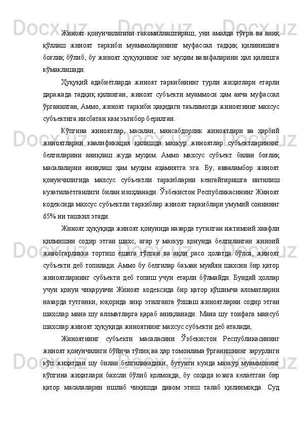 Жиноят   қонунчилигини   такомиллаштириш,   уни   амалда   тўғри   ва   аниқ
қўллаш   жиноят   таркиби   муаммоларининг   муфассал   тадқиқ   қилинишига
боғлиқ  бўлиб, бу  жиноят  ҳуқуқининг энг  муҳим   вазифаларини  ҳал қилишга
кўмаклашади.
Ҳуқуқий   адабиётларда   жиноят   таркибининг   турли   жиҳатлари   етарли
даражада   тадқиқ   қилинган,   жиноят   субъекти   муаммоси   ҳам   анча   муфассал
ўрганилган, Аммо, жиноят таркиби ҳақидаги таълимотда жиноятнинг махсус
субъектига нисбатан кам эътибор берилган.
Кўпгина   жиноятлар,   масалан,   мансабдорлик   жиноятлари   ва   ҳарбий
жиноятларни   квалификация   қилишда   мазкур   жиноятлар   субъектларининг
белгиларини   аниқлаш   жуда   муҳим.   Аммо   махсус   субъект   билан   боғлиқ
масалаларни   аниқлаш   ҳам   муҳим   аҳамиятга   эга.   Бу,   авваламбор   жиноят
қонунчилигида   махсус   субъектли   таркибларни   кенгайтиришга   интилиш
кузатилаётганлиги билан изоҳланади. Ўзбекистон Республикасининг Жиноят
кодексида махсус субъектли таркиблар жиноят таркиблари умумий сонининг
65% ни ташкил этади.
Жиноят ҳуқуқида жиноят қонунида назарда тутилган ижтимоий хавфли
қилмишни   содир   этган   шахс,   агар   у   мазкур   қонунда   белгиланган   жиноий
жавобгарликка   тортиш   ёшига   тўлган   ва   ақли   расо   ҳолатда   бўлса,   жиноят
субъекти деб топилади. Аммо бу белгилар баъзан муайян шахсни бир қатор
жиноятларнинг   субъекти   деб   топиш   учун   етарли   бўлмайди.   Бундай   ҳоллар
учун   қонун   чиқарувчи   Жиноят   кодексида   бир   қатор   қўшимча   аломатларни
назарда   тутганки,   юқорида   зикр   этилганга   ўхшаш   жиноятларни   содир   этган
шахслар   мана   шу   аломатларга   қараб   аниқланади.   Мана   шу   тоифага   мансуб
шахслар жиноят ҳуқуқида жиноятнинг махсус субъекти деб аталади,
Жиноятнинг   субъекти   масаласини   Ўзбекистон   Республикасининг
жиноят қонунчилиги бўйича тўлиқ ва ҳар томонлама ўрганишнинг зарурлиги
кўп   жиҳатдан   шу   билаи   белгиланадики,   бутунги   кунда   мазкур   муаммонинг
кўпгина   жиҳатлари   бахсли   бўлиб   қолмоқда,   бу   соҳада   юзага   келаётган   бир
қатор   масалаларни   ишлаб   чиқишда   давом   этиш   талаб   қилинмоқда.   Суд 
