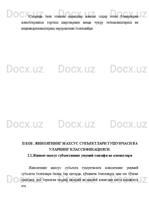 Юқорида   баён   этилган   қарашлар   жиноят   содир   этган   ўсмирларни
жавобгарликка   тортиш   шартларини   янада   чуқур   табақалаштириш   ва
индивидуаллаштириш зарурлигини белгилайди. 
II БОБ. ЖИНОЯТНИНГ МАХСУС СУБЪЕКТЛАРИ ТУШУНЧАСИ ВА
УЛАРНИНГ КЛАССИФИКАЦИЯСИ.
2.1.Жиноят махсус субъектининг умумий тавсифи ва аломатлари
Жиноятнинг   махсус   субъекти   тушунчасига   жиноятнинг   умумий
субъекти  белгилари  билан  бир  қаторда,  қўшимча  белгиларга   ҳам  эга  бўлган
шахсдир, деб берилган таъриф назарий ва амалий жихатдан катта аҳамиятга
эга.  