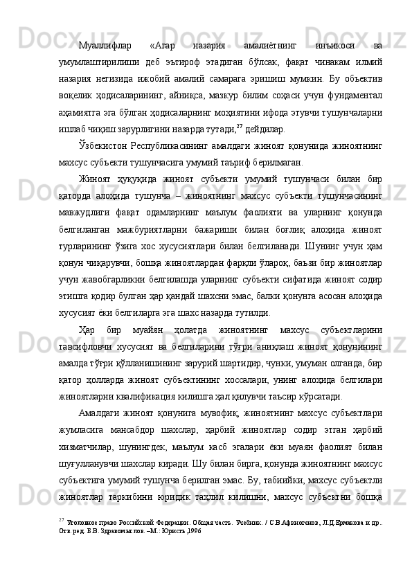 Муаллифлар   «Агар   назария   амалиётнинг   инъикоси   ва
умумлаштирилиши   деб   эътироф   этадиган   бўлсак,   фақат   чинакам   илмий
назария   негизида   ижобий   амалий   самарага   эришиш   мумкин.   Бу   объектив
воқелик   ҳодисаларининг,   айниқса,   мазкур   билим   соҳаси   учун   фундаментал
аҳамиятга эга бўлган ҳодисаларнинг моҳиятини ифода этувчи тушунчаларни
ишлаб чиқиш зарурлигини назарда тутади, 27
 дейдилар.
Ўзбекистон   Республикасининг   амалдаги   жиноят   қонунида   жиноятнинг
махсус субъекти тушунчасига умумий таъриф берилмаган. 
Жиноят   ҳуқуқида   жиноят   субъекти   умумий   тушунчаси   билан   бир
қаторда   алоҳида   тушунча   –   жиноятнинг   махсус   субъекти   тушунчасининг
мавжудлиги   фақат   одамларнинг   маълум   фаолияти   ва   уларнинг   қонунда
белгиланган   мажбуриятларни   бажариши   билан   боғлиқ   алоҳида   жиноят
турларининг   ўзига   хос   хусусиятлари   билан   белгиланади.   Шунинг   учун   ҳам
қонун чиқарувчи, бошқа жиноятлардан фарқли ўлароқ, баъзи бир жиноятлар
учун жавобгарликни белгилашда уларнинг субъекти сифатида жиноят содир
этишга қодир булган ҳар қандай шахсни эмас, балки қонунга асосан алоҳида
хусусият ёки белгиларга эга шахс назарда тутилди. 
Ҳар   бир   муайян   ҳолатда   жиноятнинг   махсус   субъектларини
тавсифловчи   хусусият   ва   белгиларини   тўғри   аниқлаш   жиноят   қонунининг
амалда тўғри қўлланишининг зарурий шартидир, чунки, умуман олганда, бир
қатор   ҳолларда   жиноят   субъектининг   хоссалари,   унинг   алоҳида   белгилари
жиноятларни квалификация килишга ҳал қилувчи таъсир кўрсатади. 
Амалдаги   жиноят   қонунига   мувофиқ,   жиноятнинг   махсус   субъектлари
жумласига   мансабдор   шахслар,   ҳарбий   жиноятлар   содир   этган   ҳарбий
хизматчилар,   шунингдек,   маълум   касб   эгалари   ёки   муаян   фаолият   билан
шуғулланувчи шахслар киради. Шу билан бирга, қонунда жиноятнинг махсус
субъектига умумий тушунча берилган эмас. Бу, табиийки, махсус субъектли
жиноятлар   таркибини   юридик   таҳлил   килишни,   махсус   субъектни   бошқа
27
  Уголовное право Российской Федерации. Об щ ая часть. Учебник. / С.В.Афиногенов, Л.Д.Ермакова  и др..
Отв. ред. Б.В. Здравом ы слов. –М.: Юристъ,1996 