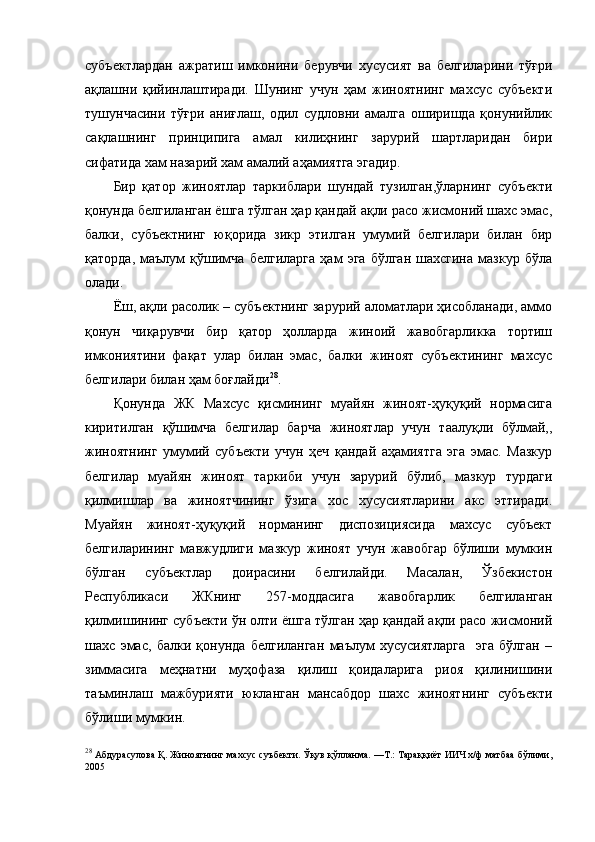 субъектлардан   ажратиш   имконини   берувчи   хусусият   ва   белгиларини   тўғри
ақлашни   қийинлаштиради.   Шунинг   учун   ҳам   жиноятнинг   махсус   субъекти
тушунчасини   тўғри   аниғлаш,   одил   судловни   амалга   оширишда   қонунийлик
сақлашнинг   принципига   амал   килиҳнинг   зарурий   шартларидан   бири
сифатида хам назарий хам амалий аҳамиятга эгадир. 
Бир   қатор   жиноятлар   таркиблари   шундай   тузилган,ўларнинг   субъекти
қонунда белгиланган ёшга тўлган ҳар қандай ақли расо жисмоний шахс эмас,
балки,   субъектнинг   юқорида   зикр   этилган   умумий   белгилари   билан   бир
қаторда,   маълум   қўшимча   белгиларга   ҳам   эга   бўлган   шахсгина   мазкур   бўла
олади. 
Ёш, ақли расолик – субъектнинг зарурий аломатлари ҳисобланади, аммо
қонун   чиқарувчи   бир   қатор   ҳолларда   жиноий   жавобгарликка   тортиш
имкониятини   фақат   улар   билан   эмас,   балки   жиноят   субъектининг   махсус
белгилари билан ҳам боғлайди 28
. 
Қонунда   ЖК   Махсус   қисмининг   муайян   жиноят-ҳуқуқий   нормасига
киритилган   қўшимча   белгилар   барча   жиноятлар   учун   таалуқли   бўлмай,,
жиноятнинг   умумий   субъекти   учун   ҳеч   қандай   аҳамиятга   эга   эмас.   Мазкур
белгилар   муайян   жиноят   таркиби   учун   зарурий   бўлиб,   мазкур   турдаги
қилмишлар   ва   жиноятчининг   ўзига   хос   хусусиятларини   акс   эттиради.
Муайян   жиноят-ҳуқуқий   норманинг   диспозициясида   махсус   субъект
белгиларининг   мавжудлиги   мазкур   жиноят   учун   жавобгар   бўлиши   мумкин
бўлган   субъектлар   доирасини   белгилайди.   Масалан,   Ўзбекистон
Республикаси   ЖКнинг   257-моддасига   жавобгарлик   белгиланган
қилмишининг субъекти ўн олти ёшга тўлган ҳар қандай ақли расо жисмоний
шахс   эмас,   балки   қонунда   белгиланган   маълум   хусусиятларга     эга   бўлган   –
зиммасига   меҳнатни   муҳофаза   қилиш   қоидаларига   риоя   қилинишини
таъминлаш   мажбурияти   юкланган   мансабдор   шахс   жиноятнинг   субъекти
бўлиши мумкин. 
28
  Абдурасулова Қ. Жиноятнинг махсус суъбекти. Ўқув қўлланма. —Т.: Тараққиёт ИИЧ х/ф матбаа бўлими,
2005   