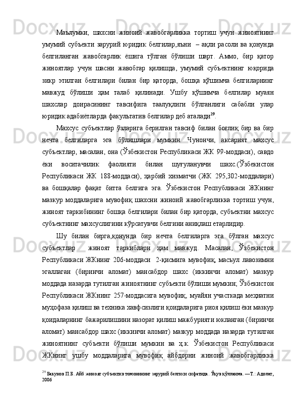 Маълумки,   шахсни   жиноий   жавобгарликка   тортиш   учун   жиноятнинг
умумий субъекти  зарурий юридик белгилар,яъни    – ақли расоли ва қонунда
белгиланган   жавобгарлик   ёшига   тўлган   бўлиши   шарт.   Аммо,   бир   қатор
жиноятлар   учун   шасни   жавобгар   қилишда,   умумий   субъектнинг   юқорида
зикр   этилган   белгилари   билан   бир   қаторда,   бошқа   қўшимча   белгиларнинг
мавжуд   бўлиши   ҳам   талаб   қилинади.   Ушбу   қўшимча   белгилар   муаян
шахслар   доирасининг   тавсифига   таалуқлиги   бўлганлиги   сабабли   улар
юридик адабиётларда факультатив белгилар деб аталади 29
. 
Махсус   субъектлар   ўзларига   берилган   тавсиф   билан   боғлиқ   бир   ва   бир
нечта   белгиларга   эга   бўлишлари   мумкин.   Чунончи,   аксарият   махсус
субъектлар,   масалан,   она   (Ўзбекистон   Республикаси  ЖК   99-моддаси),   савдо
ёки   воситачилик   фаолияти   билан   шуғуланувчи   шахс.(Ўзбекистон
Республикаси   ЖК   188-моддаси),   ҳарбий   хизматчи   (ЖК   295,302-моддалари)
ва   бошқалар   фақат   битта   белгига   эга.   Ўзбекистон   Республикаси   ЖКнинг
мазкур   моддаларига   мувофиқ   шахсни   жиноий   жавобгарликка   тортиш   учун,
жиноят таркибининг бошқа белгилари билан бир қаторда, субъектни махсус
субъектнинг махсуслигини кўрсатувчи белгини аниқлаш етарлидир. 
Шу   билан   бирга,қонунда   бир   нечта   белгиларга   эга   бўлган   махсус
субъектлар     жиноят   таркиблари   ҳам   мавжуд.   Масалан,   Ўзбекистон
Республикаси   ЖКнинг   206-моддаси     2-қисмига   мувофиқ,   масъул   лавозимни
эгаллаган   (биринчи   аломат)   мансабдор   шахс   (иккинчи   аломат)   мазкур
моддада назарда тутилган жиноятнинг субъекти бўлиши мумкин; Ўзбекистон
Республикаси   ЖКнинг   257-моддасига   мувофиқ,   муайян   участкада   меҳнатни
муҳофаза қилиш ва техника хавфсизлиги қоидаларига риоя қилиш ёки мазкур
қоидаларнинг бажарилишини назорат қилиш мажбурияти юкланган (биринчи
аломат) мансабдор шахс (иккинчи аломат) мазкур моддада назарда тутилган
жиноятнинг   субъекти   бўлиши   мумкин   ва   ҳ.к.   Ўзбекистон   Республикаси
ЖКнинг   ушбу   моддаларига   мувофиқ   айбдорни   жиноий   жавобгарликка
29
  Бакунов П.Б. Айб жиноят субъектив томонининг зарурий белгиси сифатида. Ўқув қўлланма. —Т.: Адолат,
2006   