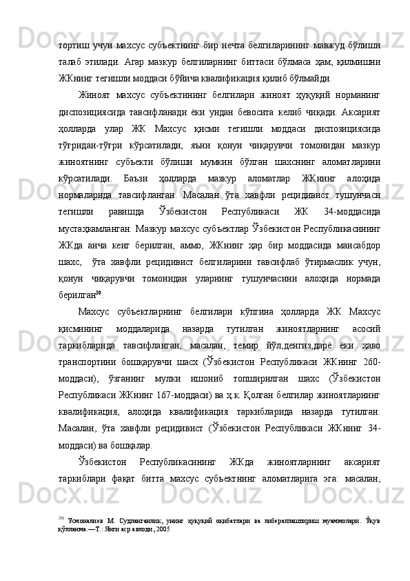 тортиш   учун   махсус   субъектнинг   бир   нечта   белгиларининг   мавжуд   бўлиши
талаб   этилади.   Агар   мазкур   белгиларнинг   биттаси   бўлмаса   ҳам,   қилмишни
ЖКнинг тегишли моддаси бўйича квалификация қилиб бўлмайди. 
Жиноят   махсус   субъектининг   белгилари   жиноят   ҳуқуқий   норманинг
диспозициясида   тавсифланади   ёки   ундан   бевосита   келиб   чиқади.   Аксарият
ҳолларда   улар   ЖК   Махсус   қисми   тегишли   моддаси   диспозициясида
тўғридан-тўғри   кўрсатилади,   яъни   қонун   чиқарувчи   томонидан   мазкур
жиноятнинг   субъекти   бўлиши   мумкин   бўлган   шахснинг   аломатларини
кўрсатилади.   Баъзи   ҳолларда   мазкур   аломатлар   ЖКнинг   алоҳида
нормаларида   тавсифланган.   Масалан   ўта   хавфли   рецидивист   тушунчаси
тегишли   равишда   Ўзбекистон   Республикаси   ЖК   34-моддасида
мустаҳкамланган.   Мазкур   махсус   субъектлар   Ўзбекистон   Республикасининг
ЖКда   анча   кенг   берилган,   аммо,   ЖКнинг   ҳар   бир   моддасида   мансабдор
шахс,     ўта   хавфли   рецидивист   белгиларини   тавсифлаб   ўтирмаслик   учун,
қонун   чиқарувчи   томонидан   уларнинг   тушунчасини   алоҳида   нормада
берилган 30
. 
Махсус   субъектларнинг   белгилари   кўпгина   ҳолларда   ЖК   Махсус
қисмининг   моддаларида   назарда   тутилган   жиноятларнинг   асосий
таркибларида   тавсифланган,   масалан,   темир   йўл,денгиз,дарё   ёки   ҳаво
транспортини   бошқарувчи   шасх   (Ўзбекистон   Республикаси   ЖКнинг   260-
моддаси),   ўзганинг   мулки   ишониб   топширилган   шахс   (Ўзбекистон
Республикаси ЖКнинг 167-моддаси) ва ҳ.к. Қолган белгилар жиноятларнинг
квалификация,   алоҳида   квалификация   таркибларида   назарда   тутилган.
Масалан,   ўта   хавфли   рецидивист   (Ўзбекистон   Республикаси   ЖКнинг   34-
моддаси) ва бошқалар. 
Ўзбекистон   Республикасининг   ЖКда   жиноятларнинг   аксарият
таркиблари   фақат   битта   махсус   субъектнинг   аломатларига   эга:   масалан,
30
  Усмоналиев   М.   Судланганлик,   унинг   ҳуқуқий   оқибатлари   ва   либераллаштириш   муаммолари.   Ўқув
қўлланма.—Т.: Янги аср авлоди, 2005  