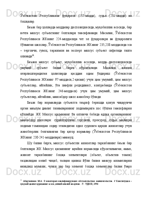 Ўзбекистон   Республикаси   фуқароси   (157-модда),   судья   (231-модда)   ва
бошқалар. 
Баъзи бир ҳолларда моддалар диспозициясида, муқобиллик асосида, бир
нечта   махсус   субъектнинг   белгилари   тавсифланади.   Масалан,   Ўзбекистон
Республикаси   ЖКнинг   224-моддасида   чет   эл   фуқаролари   ва   фуқаролиги
бўлмаган шахслар, Ўзбекистон Республикаси ЖКнинг 235,238-моддасида эса
–   терговчи,   гувоҳ,   таржимон   ва   эксперт   махсус   субъект   сифатида   тилга
олинади 31
. 
Баъзан   махсус   субъект,   муқобиллик   асосида,   модда   диспозициясида
умумий   субъект   билан   бирга   кўрсатилади.   Масалан,   жазони
оғирлаштирадиган   ҳолатларда   қасддан   одам   ўлдириш   (Ўзбекистон
Республикаси   ЖКнинг   97-моддаси,2-қисми)   учун   ҳам   умумий,   ҳам   махсус
субъектлар,   айтайлик,   ўта   хавфли   рецидивист,   контрабанда   (Ўзбекистон
Республикаси   ЖКнинг   246-моддаси)   учун   ҳам   умумий,   ҳам   махсус
субъектлар, айтайлик, мансабдор шахс жавобгар бўлади. 
Баъзи   бир   нормаларда   субъектга   таъриф   беришда   қонун   чиқарувчи
орган   маълум   давлат   тизимларининг   ходимларига   хос   бўлган   тавсифларни
қўллайди.   ЖК   Махсус   қисмининг   ўн   олтинчи   бобида   адлия   органларининг
мансабдор   шахслари:   суриштирувчи,   терговчи,   прокурор,   судья,   милиция
ходими   томонидан   содир   этиладиган   одил   судловга   қарши   жиноятлар   учун
жавобгарлик   белгиланган   бир   қатор   нормалар   (Ўзбекистон   Республикаси
ЖКнинг 230-241-моддалари) мавжуд. 
Шу   билан   бирга,   махсус   субъектли   жиноятлар   таркибининг   баъзи   бир
белгилари   ЖК   Махсус   қисмининг   муайян   нормасида   кўрсатилмаган,   аммо,
жиноят   таркибининг   бошқа   элементлари   (объект,   объектив   томон)
таҳлилидан   келиб   чиқиб,   талқин   қилиш   йўли   билан   мазкур   аломатларни
аниқлаш   мумкин,   чунки   ҳар   бир   элемент   бошқа   элементлар   билан   ўзаро
31
  Абдухаликов   М.А.   О   некотор ы х   квалифицируюҳих   обстоятельствах   в ы могательства.   //   Конституция   –
хукукий давлат куришнинг асоси, илмий-амалий анжуман. -Т.: ТДЮИ, 1996 