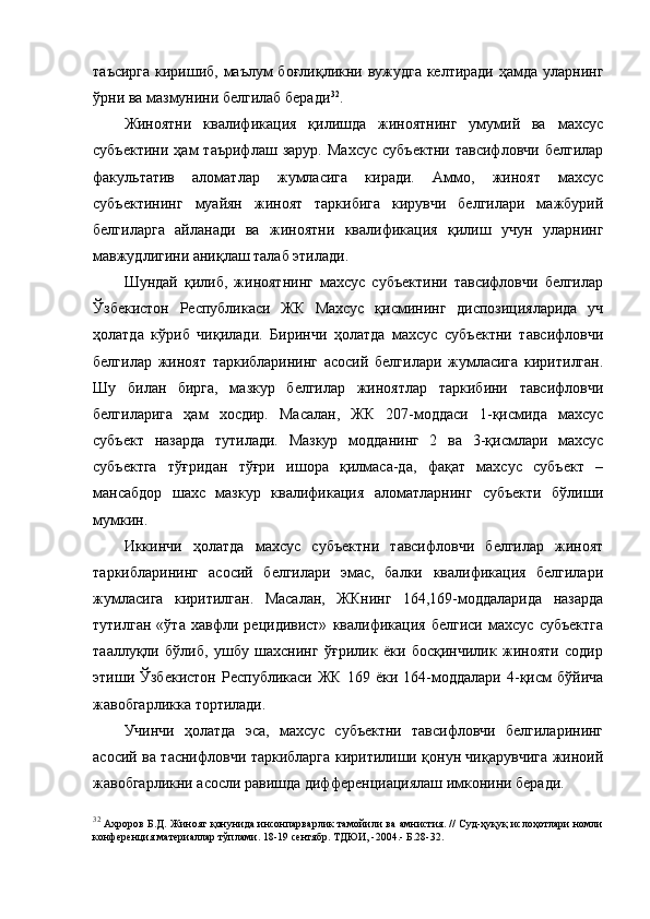 таъсирга  киришиб, маълум боғлиқликни вужудга  келтиради ҳамда уларнинг
ўрни ва мазмунини белгилаб беради 32
.  
Жиноятни   квалификация   қилишда   жиноятнинг   умумий   ва   махсус
субъектини   ҳам   таърифлаш   зарур.   Махсус   субъектни   тавсифловчи   белгилар
факультатив   аломатлар   жумласига   киради.   Аммо,   жиноят   махсус
субъектининг   муайян   жиноят   таркибига   кирувчи   белгилари   мажбурий
белгиларга   айланади   ва   жиноятни   квалификация   қилиш   учун   уларнинг
мавжудлигини аниқлаш талаб этилади.
Шундай   қилиб,   жиноятнинг   махсус   субъектини   тавсифловчи   белгилар
Ўзбекистон   Республикаси   ЖК   Махсус   қисмининг   диспозицияларида   уч
ҳолатда   кўриб   чиқилади.   Биринчи   ҳолатда   махсус   субъектни   тавсифловчи
белгилар   жиноят   таркибларининг   асосий   белгилари   жумласига   киритилган.
Шу   билан   бирга,   мазкур   белгилар   жиноятлар   таркибини   тавсифловчи
белгиларига   ҳам   хосдир.   Масалан,   ЖК   207-моддаси   1-қисмида   махсус
субъект   назарда   тутилади.   Мазкур   модданинг   2   ва   3-қисмлари   махсус
субъектга   тўғридан   тўғри   ишора   қилмаса-да,   фақат   махсус   субъект   –
мансабдор   шахс   мазкур   квалификация   аломатларнинг   субъекти   бўлиши
мумкин.
Иккинчи   ҳолатда   махсус   субъектни   тавсифловчи   белгилар   жиноят
таркибларининг   асосий   белгилари   эмас,   балки   квалификация   белгилари
жумласига   киритилган.   Масалан,   ЖКнинг   164,169-моддаларида   назарда
тутилган   «ўта   хавфли   рецидивист»   квалификация   белгиси   махсус   субъектга
тааллуқли   бўлиб,   ушбу   шахснинг   ўғрилик   ёки   босқинчилик   жинояти   содир
этиши  Ўзбекистон   Республикаси   ЖК   169  ёки   164-моддалари   4-қисм   бўйича
жавобгарликка тортилади. 
Учинчи   ҳолатда   эса,   махсус   субъектни   тавсифловчи   белгиларининг
асосий ва таснифловчи таркибларга киритилиши қонун чиқарувчига жиноий
жавобгарликни асосли равишда дифференциациялаш имконини беради. 
32
  Ахроров Б.Д. Жиноят қонунида инсонпарварлик тамойили ва амнистия. // Суд-ҳуқуқ ислоҳотлари номли
конференция материаллар тўплами. 18-19 сентябр. ТДЮИ, -2004.- Б.28-32. 