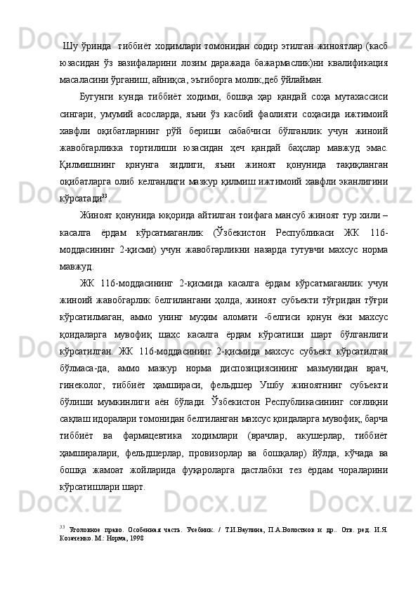   Шу  ўринда    тиббиёт  ходимлари  томонидан   содир  этилган   жиноятлар   (касб
юзасидан   ўз   вазифаларини   лозим   даражада   бажармаслик)ни   квалификация
масаласини ўрганиш, айниқса, эътиборга молик,деб ўйлайман. 
Бугунги   кунда   тиббиёт   ходими,   бошқа   ҳар   қандай   соҳа   мутахассиси
сингари,   умумий   асосларда,   яъни   ўз   касбий   фаолияти   соҳасида   ижтимоий
хавфли   оқибатларнинг   рўй   бериши   сабабчиси   бўлганлик   учун   жиноий
жавобгарликка   тортилиши   юзасидан   ҳеч   қандай   баҳслар   мавжуд   эмас.
Қилмишнинг   қонунга   зидлиги,   яъни   жиноят   қонунида   тақиқланган
оқибатларга   олиб  келганлиги  мазкур   қилмиш  ижтимоий  хавфли  эканлигини
кўрсатади 33
. 
Жиноят қонунида юқорида айтилган тоифага мансуб жиноят тур хили –
касалга   ёрдам   кўрсатмаганлик   (Ўзбекистон   Республикаси   ЖК   116-
моддасининг   2-қисми)   учун   жавобгарликни   назарда   тутувчи   махсус   норма
мавжуд. 
ЖК   116-моддасининг   2-қисмида   касалга   ёрдам   кўрсатмаганлик   учун
жиноий   жавобгарлик   белгилангани   ҳолда,   жиноят   субъекти   тўғридан   тўғри
кўрсатилмаган,   аммо   унинг   муҳим   аломати   -белгиси   қонун   ёки   махсус
қоидаларга   мувофиқ   шахс   касалга   ёрдам   кўрсатиши   шарт   бўлганлиги
кўрсатилган.   ЖК   116-моддасининг   2-қисмида   махсус   субъект   кўрсатилган
бўлмаса-да,   аммо   мазкур   норма   диспозициясининг   мазмунидан   врач,
гинеколог,   тиббиёт   ҳамшираси,   фельдшер   Ушбу   жиноятнинг   субъекти
бўлиши   мумкинлиги   аён   бўлади.   Ўзбекистон   Республикасининг   соғлиқни
сақлаш идоралари томонидан белгиланган махсус қоидаларга мувофиқ, барча
тиббиёт   ва   фармацевтика   ходимлари   (врачлар,   акушерлар,   тиббиёт
ҳамширалари,   фельдшерлар,   провизорлар   ва   бошқалар)   йўлда,   кўчада   ва
бошқа   жамоат   жойларида   фуқароларга   дастлабки   тез   ёрдам   чораларини
кўрсатишлари шарт. 
33
  Уголовное   право.   Особенная   часть.   Учебник.   /   Т.И.Ваулина,   П.А.Волостнов   и   др..   Отв.   ред.   И.Я.
Козаченко. М.: Норма, 1998  