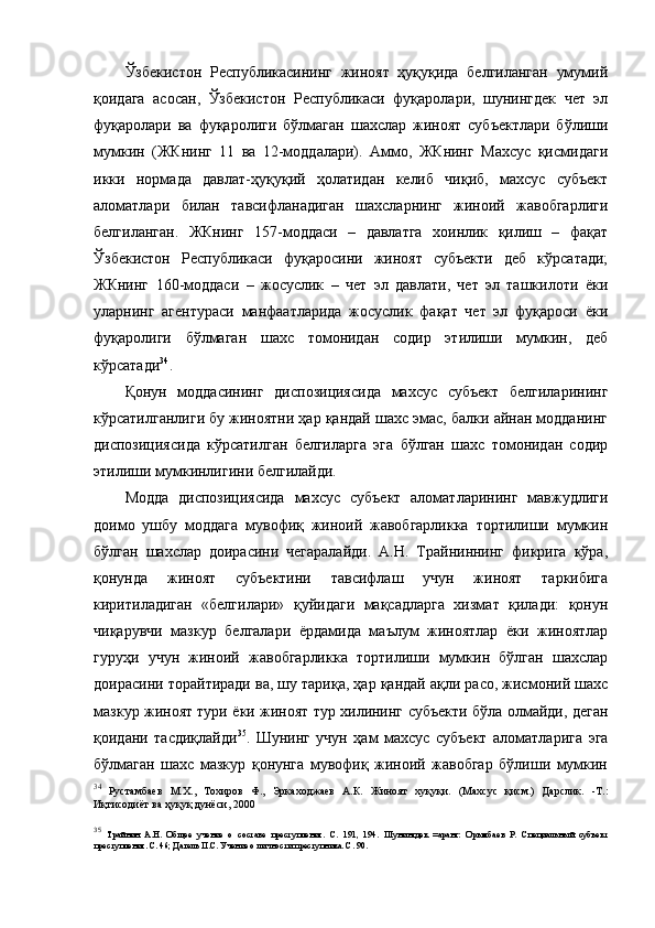 Ўзбекистон   Республикасининг   жиноят   ҳуқуқида   белгиланган   умумий
қоидага   асосан,   Ўзбекистон   Республикаси   фуқаролари,   шунингдек   чет   эл
фуқаролари   ва   фуқаролиги   бўлмаган   шахслар   жиноят   субъектлари   бўлиши
мумкин   (ЖКнинг   11   ва   12-моддалари).   Аммо,   ЖКнинг   Махсус   қисмидаги
икки   нормада   давлат-ҳуқуқий   ҳолатидан   келиб   чиқиб,   махсус   субъект
аломатлари   билан   тавсифланадиган   шахсларнинг   жиноий   жавобгарлиги
белгиланган.   ЖКнинг   157-моддаси   –   давлатга   хоинлик   қилиш   –   фақат
Ўзбекистон   Республикаси   фуқаросини   жиноят   субъекти   деб   кўрсатади;
ЖКнинг   160-моддаси   –   жосуслик   –   чет   эл   давлати,   чет   эл   ташкилоти   ёки
уларнинг   агентураси   манфаатларида   жосуслик   фақат   чет   эл   фуқароси   ёки
фуқаролиги   бўлмаган   шахс   томонидан   содир   этилиши   мумкин,   деб
кўрсатади 34
.   
Қонун   моддасининг   диспозициясида   махсус   субъект   белгиларининг
кўрсатилганлиги бу жиноятни ҳар қандай шахс эмас, балки айнан модданинг
диспозициясида   кўрсатилган   белгиларга   эга   бўлган   шахс   томонидан   содир
этилиши мумкинлигини белгилайди.
Модда   диспозициясида   махсус   субъект   аломатларининг   мавжудлиги
доимо   ушбу   моддага   мувофиқ   жиноий   жавобгарликка   тортилиши   мумкин
бўлган   шахслар   доирасини   чегаралайди.   А.Н.   Трайниннинг   фикрига   кўра,
қонунда   жиноят   субъектини   тавсифлаш   учун   жиноят   таркибига
киритиладиган   «белгилари»   қуйидаги   мақсадларга   хизмат   қилади:   қонун
чиқарувчи   мазкур   белгалари   ёрдамида   маълум   жиноятлар   ёки   жиноятлар
гуруҳи   учун   жиноий   жавобгарликка   тортилиши   мумкин   бўлган   шахслар
доирасини торайтиради ва, шу тариқа, ҳар қандай ақли расо, жисмоний шахс
мазкур жиноят тури ёки жиноят тур хилининг субъекти бўла олмайди, деган
қоидани   тасдиқлайди 35
.   Шунинг   учун   ҳам   махсус   субъект   аломатларига   эга
бўлмаган   шахс   мазкур   қонунга   мувофиқ   жиноий   жавобгар   бўлиши   мумкин
34
  Рустамбаев   М.Х.,   Тохиров   Ф.,   Эркаходжаев   А.К.   Жиноят   хуқуқи.   (Махсус   қисм.)   Дарслик.   -Т.:
Иқтисодиёт ва ҳуқуқ дунёси, 2000 
35
  Трайнин   А.Н.   Общее   учение   о   составе   преступления.   С.   191,   194.   Шунингдек   =аранг:   Орымбаев   Р.   Специальный   субъект
преступления. С. 46; Дагель П.С. Учение о личности преступника. С. 90.   