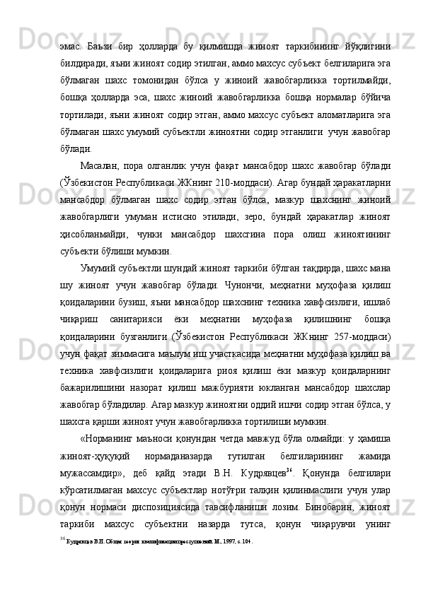эмас.   Баъзи   бир   ҳолларда   бу   қилмишда   жиноят   таркибининг   йўқлигини
билдиради, яъни жиноят содир этилган, аммо махсус субъект белгиларига эга
бўлмаган   шахс   томонидан   бўлса   у   жиноий   жавобгарликка   тортилмайди,
бошқа   ҳолларда   эса,   шахс   жиноий   жавобгарликка   бошқа   нормалар   бўйича
тортилади, яъни жиноят содир этган, аммо махсус субъект аломатларига эга
бўлмаган шахс умумий субъектли жиноятни содир этганлиги  учун жавобгар
бўлади.
Масалан,   пора   олганлик   учун   фақат   мансабдор   шахс   жавобгар   бўлади
(Ўзбекистон Республикаси ЖКнинг 210-моддаси). Агар бундай ҳаракатларни
мансабдор   бўлмаган   шахс   содир   этган   бўлса,   мазкур   шахснинг   жиноий
жавобгарлиги   умуман   истисно   этилади,   зеро,   бундай   ҳаракатлар   жиноят
ҳисобланмайди,   чунки   мансабдор   шахсгина   пора   олиш   жиноятининг
субъекти бўлиши мумкин. 
Умумий субъектли шундай жиноят таркиби бўлган тақдирда, шахс мана
шу   жиноят   учун   жавобгар   бўлади.   Чунончи,   меҳнатни   муҳофаза   қилиш
қоидаларини бузиш, яъни мансабдор шахснинг техника хавфсизлиги, ишлаб
чиқариш   санитарияси   ёки   меҳнатни   муҳофаза   қилишнинг   бошқа
қоидаларини   бузганлиги   (Ўзбекистон   Республикаси   ЖКнинг   257-моддаси)
учун фақат зиммасига маълум иш участкасида меҳнатни муҳофаза қилиш ва
техника   хавфсизлиги   қоидаларига   риоя   қилиш   ёки   мазкур   қоидаларнинг
бажарилишини   назорат   қилиш   мажбурияти   юкланган   мансабдор   шахслар
жавобгар бўладилар. Агар мазкур жиноятни оддий ишчи содир этган бўлса, у
шахсга қарши жиноят учун жавобгарликка тортилиши мумкин. 
«Норманинг   маъноси   қонундан   четда   мавжуд   бўла   олмайди:   у   ҳамиша
жиноят-ҳуқуқий   нормаданазарда   тутилган   белгиларининг   жамида
мужассамдир»,   деб   қайд   этади   В.Н.   Кудрявцев 36
.   Қонунда   белгилари
кўрсатилмаган   махсус   субъектлар   нотўғри   талқин   қилинмаслиги   учун   улар
қонун   нормаси   диспозициясида   тавсифланиши   лозим.   Бинобарин,   жиноят
таркиби   махсус   субъектни   назарда   тутса,   қонун   чиқарувчи   унинг
36
  Кудрявцев В.Н. Общая теория квалификации преступлений. М., 1997, с. 104.  