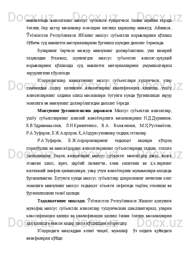 амалиётида   жиноятнинг   махсус   субъекти   тушунчаси   билан   муайяи   тарзда
боғлиқ   бир   қатор   масалалар   юзасидан   янглиш   қарашлар   мавжуд.   Айниқса,
Ўзбекистон   Республикаси   ЖКнинг   махсус   субъектли   нормаларини   қўллаш
бўйича суд амалиёти материалларини ўрганиш шундан далолат бермоқда.
Буларнинг   барчаси   мазкур   мавзунинг   долзарблигини,   уни   назарий
таҳлилдан   ўтказиш,   шунингдек   махсус   субъектли   жиноят-ҳуқуқий
нормаларини   қўллашда   суд   амалиёти   материалларини   умумлаштириш
зарурлигини кўрсатади.
Юқоридагилар   жиноятининг   махсус   субъектлари   тушунчаси,   улар
томонидан   содир   қилинган   жиноятларни   квалификация   қилиши,   ушбу
жиноятларнинг   олдини   олиш   масалалари   бугунги   кунда   ўрганилиши   зарур
эканлиги ва мавзунинг долзарблигидан далолат беради.
Мавзунинг   ўрганилганлик   даражаси .  Махсус   субъектли   жиноятлар,
ушбу   субъектларнинг   жиноий   жавобгарлиги   масалаларини   Н.Д.Дурманов,
Б.В.Здравомыслов,   Л.Н.Кривиченко,   В.А.   Волженкин,   М.Ҳ.Рустамбоев,
Р.А.Зуфаров, Б.Ж.Ахроров, Қ.Абдурасуловалар тадқиқ этганлар.
Р.А.Зуфаров,   Б.Ж.Ахроровларнинг   тадқиқот   ишлари   кўпроқ
порахўрлик ва мансабдорлик жиноятларининг субъектларини тадқиқ  этишга
бағишланган.   Бироқ   жиноятнинг   махсус   субъекти:   мансабдор   шахс,   вояга
етмаган   шахс,   врач,   ҳарбий   хизматчи,   кема   капитани   ва   ҳ.к.ларнинг
ижтимоий хавфли қилмишлари, улар учун жавобгарлик муаммолари алоҳида
ўрганилмаган. Бугунги кунда махсус субъектлар доирасининг анчагина кенг
эканлиги   мавзунинг   махсус   тадқиқот   объекти   сифатида   тадбиқ   этилиши   ва
ўрганилишини талаб қилади.
Тадқиқотнинг   мақсади.   Ўзбекистон   Республикаси   Жиноят   қонунига
мувофиқ   махсус   субъектли   жиноятлар   тушунчасини   шакллантириш,   уларни
классификация   қилиш   ва   квалификация   қилиш   билан   боғлиқ   масалалларни
ҳал қилишга имкон қадар хисса қўшишдан иборатдир.
Юқоридаги   мақсаддан   келиб   чиқиб,   муаллиф     ўз   олдига   қуйидаги
вазифаларни қўйди:  