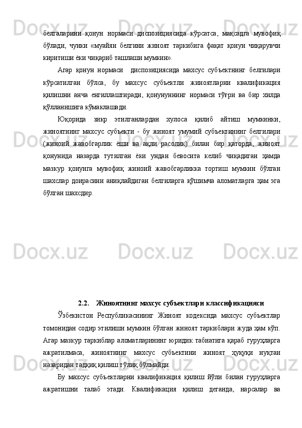 белгаларини   қонун   нормаси   диспозициясида   кўрсатса,   мақсадга   мувофиқ
бўлади,   чунки   «муайян   белгини   жиноят   таркибига   фақат   қонун   чиқарувчи
киритиши ёки чиқариб ташлаши мумкин». 
Агар   қонун   нормаси     диспозициясида   махсус   субъектнинг   белгилари
кўрсатилган   бўлса,   бу   махсус   субъектли   жиноятларни   квалификация
қилишни   анча   енгиллаштиради,   қонунуннинг   нормаси   тўғри   ва   бир   хилда
қўлланишига кўмаклашади.
Юқорида   зикр   этилганлардан   хулоса   қилиб   айтиш   мумкинки,
жиноятнинг   махсус   субъекти   -   бу   жиноят   умумий   субъектининг   белгилари
(жиноий   жавобгарлик   ёши   ва   ақли   расолик)   билан   бир   қаторда,   жиноят
қонунида   назарда   тутилган   ёки   ундан   бевосита   келиб   чиқадиган   ҳамда
мазкур   қонунга   мувофиқ   жиноий   жавобгарликка   тортиш   мумкин   бўлган
шахслар   доирасини   аниқлайдиган   белгиларга   қўшимча   аломатларга   ҳам   эга
бўлган шахсдир . 
2.2. Жиноятнинг махсус субъектлари к ласси фикацияси
Ўзбекистон   Республикасининг   Жиноят   кодексида   махсус   субъектлар
томонидан содир этилиши мумкин бўлган жиноят таркиблари жуда ҳам кўп.
Агар  мазкур  таркиблар  аломатларининг  юридик табиатига  қараб  гуруҳларга
ажратилмаса,   жиноятнинг   махсус   субъектини   жиноят   ҳуқуқи   нуқтаи
назаридан тадқиқ қилиш тўлиқ бўлмайди. 
Бу   махсус   субъектларни   квалификация   қилиш   йўли   билан   гуруҳларга
ажратишни   талаб   этади.   Квалификация   қилиш   деганда,   нарсалар   ва 