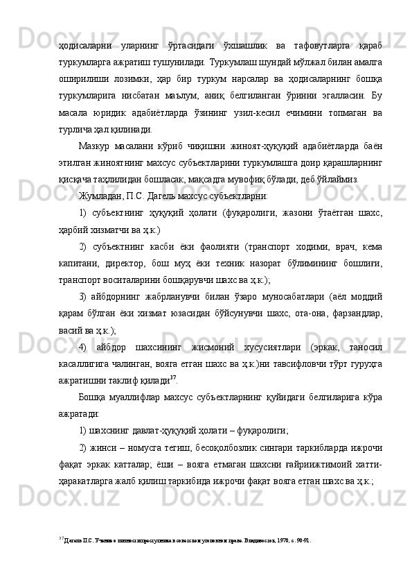 ҳодисаларни   уларнинг   ўртасидаги   ўхшашлик   ва   тафовутларга   қараб
туркумларга ажратиш тушунилади. Туркумлаш шундай мўлжал билан амалга
оширилиши   лозимки,   ҳар   бир   туркум   нарсалар   ва   ҳодисаларнинг   бошқа
туркумларига   нисбатан   маълум,   аниқ   белгиланган   ўринни   эгалласин.   Бу
масала   юридик   адабиётларда   ўзининг   узил-кесил   ечимини   топмаган   ва
турлича ҳал қилинади. 
Мазкур   масалани   кўриб   чиқишни   жиноят-ҳуқуқий   адабиётларда   баён
этилган жиноятнинг махсус субъектларини туркумлашга доир қарашларнинг
қисқача таҳлилидан бошласак, мақсадга мувофиқ бўлади, деб ўйлаймиз. 
Жумладан, П.С. Дагель махсус субъектларни:
1)   субъектнинг   ҳуқуқий   ҳолати   (фуқаролиги,   жазони   ўтаётган   шахс,
ҳарбий хизматчи ва ҳ.к.)
2)   субъектнинг   касби   ёки   фаолияти   (транспорт   ходими,   врач,   кема
капитани,   директор,   бош   муҳ   ёки   техник   назорат   бўлимининг   бошлиғи,
транспорт воситаларини бошқарувчи шахс ва ҳ.к.);
3)   айбдорнинг   жабрланувчи   билан   ўзаро   муносабатлари   (аёл   моддий
қарам   бўлган   ёки   хизмат   юзасидан   бўйсунувчи   шахс,   ота-она,   фарзандлар,
васий ва ҳ.к.);
4)   айбдор   шахсининг   жисмоний   хусусиятлари   (эркак,   таносил
касаллигига чалинган, вояга етган шахс ва ҳ.к.)ни тавсифловчи тўрт гуруҳга
ажратишни таклиф қилади 37
.
Бошқа   муаллифлар   махсус   субъектларнинг   қуйидаги   белгиларига   кўра
ажратади:
1) шахснинг давлат-ҳуқуқий ҳолати – фуқаролиги;
2) жинси – номусга тегиш, бесоқолбозлик сингари таркибларда ижрочи
фақат   эркак   катталар;   ёши   –   вояга   етмаган   шахсни   ғайриижтимоий   хатти-
ҳаракатларга жалб қилиш таркибида ижрочи фақат вояга етган шахс ва ҳ.к.;
37
  Дагель П.С. Учение о личности преступника в советском уголовном праве. Владивосток, 1970, с. 90-91. 