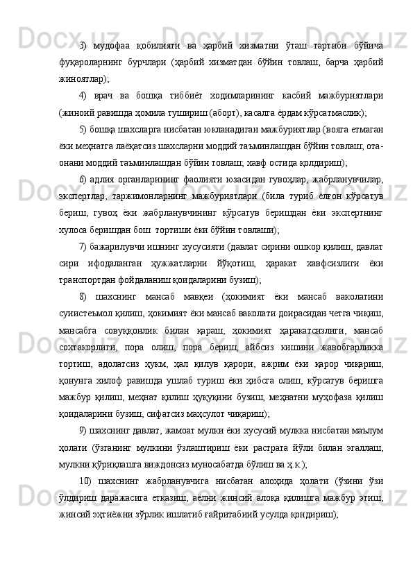 3)   мудофаа   қобилияти   ва   ҳарбий   хизматни   ўташ   тартиби   бўйича
фуқароларнинг   бурчлари   (ҳарбий   хизматдан   бўйин   товлаш,   барча   ҳарбий
жиноятлар);
4)   врач   ва   бошқа   тиббиёт   ходимларининг   касбий   мажбуриятлари
(жиноий равишда ҳомила тушириш (аборт), касалга ёрдам кўрсатмаслик);
5) бошқа шахсларга нисбатан юкланадиган мажбуриятлар (вояга етмаган
ёки меҳнатга лаёқатсиз шахсларни моддий таъминлашдан бўйин товлаш; ота-
онани моддий таъминлашдан бўйин товлаш; хавф остида қолдириш);
6)   адлия   органларининг   фаолияти   юзасидан   гувоҳлар,   жабрланувчилар,
экспертлар,   таржимонларнинг   мажбуриятлари   (била   туриб   ёлғон   кўрсатув
бериш,   гувоҳ   ёки   жабрланувчининг   кўрсатув   беришдан   ёки   экспертнинг
хулоса беришдан бош  тортиши ёки бўйин товлаши);
7) бажарилувчи ишнинг хусусияти (давлат сирини ошкор қилиш, давлат
сири   ифодаланган   ҳужжатларни   йўқотиш,   ҳаракат   хавфсизлиги   ёки
транспортдан фойдаланиш қоидаларини бузиш);
8)   шахснинг   мансаб   мавқеи   (ҳокимият   ёки   мансаб   ваколатини
суиистеъмол қилиш, ҳокимият ёки мансаб ваколати доирасидан четга чиқиш,
мансабга   совуққонлик   билан   қараш,   ҳокимият   ҳаракатсизлиги,   мансаб
сохтакорлиги,   пора   олиш,   пора   бериш,   айбсиз   кишини   жавобгарликка
тортиш,   адолатсиз   ҳукм,   ҳал   қилув   қарори,   ажрим   ёки   қарор   чиқариш,
қонунга   хилоф   равишда   ушлаб   туриш   ёки   ҳибсга   олиш,   кўрсатув   беришга
мажбур   қилиш,   меҳнат   қилиш   ҳуқуқини   бузиш,   меҳнатни   муҳофаза   қилиш
қоидаларини бузиш, сифатсиз маҳсулот чиқариш);
9) шахснинг давлат, жамоат мулки ёки хусусий мулкка нисбатан маълум
ҳолати   (ўзганинг   мулкини   ўзлаштириш   ёки   растрата   йўли   билан   эгаллаш,
мулкни қўриқлашга виждонсиз муносабатда бўлиш ва ҳ.к.);
10)   шахснинг   жабрланувчига   нисбатан   алоҳида   ҳолати   (ўзини   ўзи
ўлдириш   даражасига   етказиш,   аёлни   жинсий   алоқа   қилишга   мажбур   этиш,
жинсий эҳтиёжни зўрлик ишлатиб ғайритабиий усулда қондириш); 