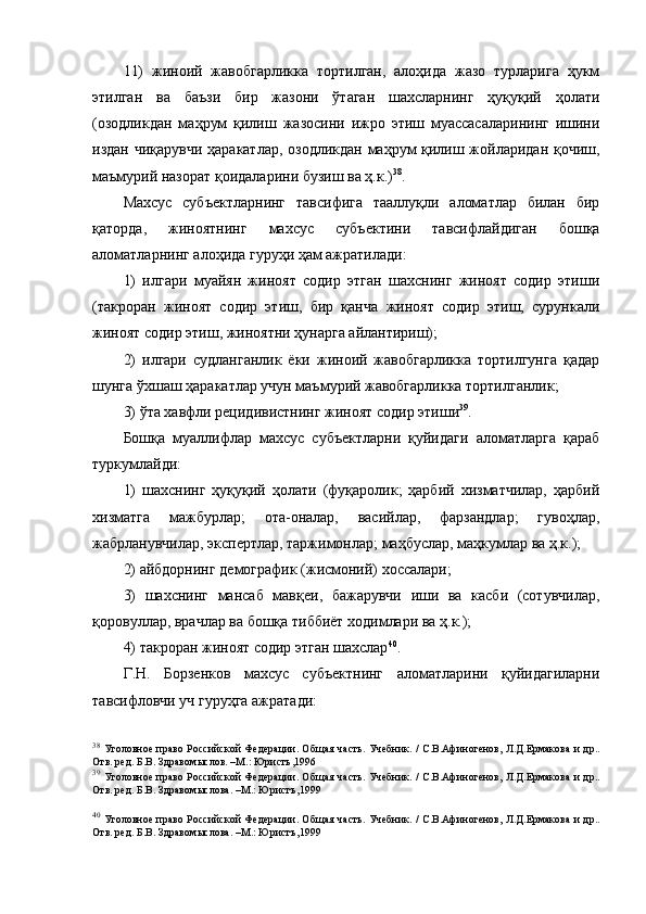 11)   жиноий   жавобгарликка   тортилган,   алоҳида   жазо   турларига   ҳукм
этилган   ва   баъзи   бир   жазони   ўтаган   шахсларнинг   ҳуқуқий   ҳолати
(озодликдан   маҳрум   қилиш   жазосини   ижро   этиш   муассасаларининг   ишини
издан чиқарувчи ҳаракатлар, озодликдан маҳрум қилиш жойларидан қочиш,
маъмурий назорат қоидаларини бузиш ва ҳ.к.) 38
.
Махсус   субъектларнинг   тавсифига   тааллуқли   аломатлар   билан   бир
қаторда,   жиноятнинг   махсус   субъектини   тавсифлайдиган   бошқа
аломатларнинг алоҳида гуруҳи ҳам ажратилади:
1)   илгари   муайян   жиноят   содир   этган   шахснинг   жиноят   содир   этиши
(такроран   жиноят   содир   этиш,   бир   қанча   жиноят   содир   этиш,   сурункали
жиноят содир этиш, жиноятни ҳунарга айлантириш);
2)   илгари   судланганлик   ёки   жиноий   жавобгарликка   тортилгунга   қадар
шунга ўхшаш ҳаракатлар учун маъмурий жавобгарликка тортилганлик;
3) ўта хавфли рецидивистнинг жиноят содир этиши 39
. 
Бошқа   муаллифлар   махсус   субъектларни   қуйидаги   аломатларга   қараб
туркумлайди:
1)   шахснинг   ҳуқуқий   ҳолати   (фуқаролик;   ҳарбий   хизматчилар,   ҳарбий
хизматга   мажбурлар;   ота-оналар,   васийлар,   фарзандлар;   гувоҳлар,
жабрланувчилар, экспертлар, таржимонлар; маҳбуслар, маҳкумлар ва ҳ.к.);
2) айбдорнинг демографик (жисмоний) хоссалари;
3)   шахснинг   мансаб   мавқеи,   бажарувчи   иши   ва   касби   (сотувчилар,
қоровуллар, врачлар ва бошқа тиббиёт ходимлари ва ҳ.к.);
4) такроран жиноят содир этган шахслар 40
.
Г.Н.   Борзенков   махсус   субъектнинг   аломатларини   қуйидагиларни
тавсифловчи уч гуруҳга ажратади:
38
  Уголовное право Российской Федерации. Об щ ая часть. Учебник. / С.В.Афиногенов, Л.Д.Ермакова  и др..
Отв. ред. Б.В. Здравом ы слов. –М.: Юристъ,1996
39
  Уголовное право Российской Федерации. Об щ ая часть. Учебник. / С.В.Афиногенов, Л.Д.Ермакова  и др..
Отв. ред. Б.В. Здравом ы слова. –М.: Юристъ,1999 
40
  Уголовное право Российской Федерации. Об щ ая часть. Учебник. / С.В.Афиногенов, Л.Д.Ермакова  и др..
Отв. ред. Б.В. Здравом ы слова. –М.: Юристъ,1999  